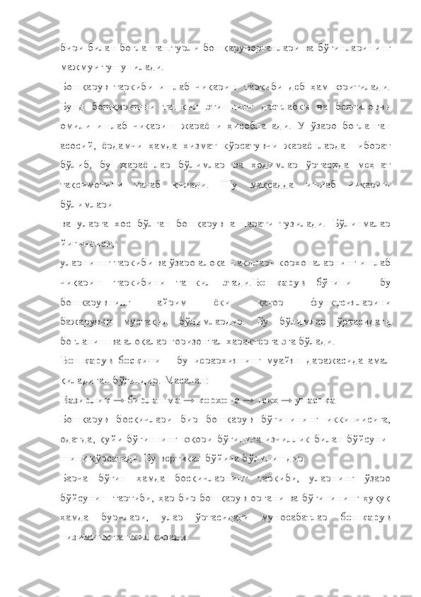 бири билан боғланган.турли бошқаруворганлари ва бўғинларининг
мажмуи тушунилади.
Бошқарув   таркиби   ишлаб   чиқариш   таркиби   деб   ҳам   юритилади.
Бунд   бошқаришни   ташкил   этишнинг   дастлабки   ва   белгиловчи
омили   ишлаб   чиқариш   жараёни   ҳисобланади.   У   ўзаро   боғланган
асосий,   ёрдамчи   ҳамда   хизмат   кўрсатувчи   жараёнлардан   иборат
бўлиб,   бу   жараёнлар   бўлимлар   ва   ходимлар   ўртасида   меҳнат
тақсимотини   талаб   қилади.   Шу   мақсадда   ишлаб   чиқариш
бўлимлари
ва   уларга   хос   бўлган   бошқарув   аппарати   тузилади.   Бўлинмалар
йиғиндиси,
уларниннг таркиби ва ўзаро алоқа шакллари корхоналарнинг ишлаб
чиқариш   таркибини   ташкил   этади. Бошқарув   бўғини   –   бу
бошқарувнинг   айрим   ёки   қатор   функтсияларини
бажарувчи   мустақил   бўлимлардир.   Бу   бўлимлар   ўртасидаги
боғланиш ва алоқалар горизонтал характерга эга бўлади.
Бошқарув   босқичи   –   бу   иерархиянинг   муайян   даражасида   амал
қиладиган бўғиндир. Масалан:
Вазирлик → бирлашма → корхона → тсех → участка
Бошқарув   босқичлари   бир   бошқарув   бўғинининг   иккинчисига,
одатда,   қуйи   бўғиннинг   юқори   бўғинига   изчиллик   билан   бўйсуни-
шини кўрсатади. Бу вертикал бўйича бўлинишдир.
Барча   бўғин   ҳамда   босқичларнинг   таркиби,   уларнинг   ўзаро
бўйсуниш тартиби, ҳар бир бошқарув органи ва бўғинининг ҳуқуқ
ҳамда   бурчлари,   улар   ўртасидаги   муносабатлар   бошқарув
тизимини  ташкил қилади. 