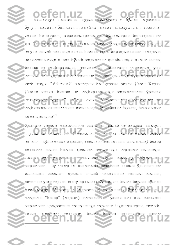 Бошқарув   тизимини   турли   жабҳаларга   бўлиш   мумкин:
бутун тармоқни бошқариш; ҳар бир тармоқ тасарруфидаги корхона-
ларни   бошқариш;   корхоналаричидаги   бўлимларни   бошқариш   ва
ҳ.к.   Кичик бизнес ва тадбиркорлик фаолиятида қарор қабул қилиш
ва уни ишлаб чиқишда кичик бизнес ва тадбиркорликнинг самарали
воситаси   ҳамда   асоси   бўлиб   маркетинг   ҳисобланади   ҳамда   кичик
бизнес   ва   тадбиркорлик   фаолиятини   бошқариш   тизимида,   уни
ташкил этишда, режалаштириш ва назорат қилишда муҳим аҳамият
касб   этади.   “Ай-си-ай”   консерни   бошқаруви   раиси   Джон   Харви
Джонс   кичик   бизнес   ва   тадбиркорликда   маркетингни   ўрнини
тависифлаб   шундай   дейди,   яъни   “Маркетинг   кичик   бизнес   ва
тадбиркорликнинг таянч омилидир. Бу нафақат ёқилғи, балки кема
командасидир” 1
. 
Ҳозирги   даврда   маркетингга   берилган   юзлаб   таърифлар   мавжуд .
Шулардан ,   Маркетинг   ( “ маркетинг”-   инглиз   тилида   маркет- бозор
ва   инг   -   қ ўшимчаси   ҳаракат ,   фаолият   маъносини   англатади )   бозор
ҳаракати   билан   бо ғ ли қ   фаолият   маъносида   таржима   қилинади .
Лекин   бу   тушунчанинг   маъноси   жуда   кенгдир.   Жумладан,
маркетинг   -   бу   товар   ва   хизматлар   бозорини   асосли   ўрганиш   ва
олдиндан   баҳолаш   орқали   ишлаб   чиқаришни   ташкил   қилиш,
сотишни уюштириш ва шу орқали фойда олиш билан боғлиқ бўлган
фаолиятдир.   Маркетинг   (маркетинг)   тушунчаси   ўзагини   ташкил
этадиган   “ бозор”   (маркет)   атамасининг   ўзини   ҳар   хил   изоҳлаш
маркетинг предметини тушунишда турлича ёндашувларни, тартиб-
қоида,   фаолият,   тақсимот   билан   боғлиқ   қарашларни   юзага
1
. 