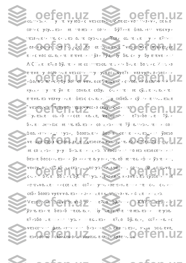 келтирди.   Шунга   мувофиқ   маркетингни   тақсимот   тизими,   савдо-
сотиқ   усуллари   ва   товарни   сотиш   бўйича   фаолият   мажмуи
тарзидаги   талқинлар   олға   сурилди.   Кези   келганда   шуни   айтиш
лозимки,   инглиз   тилидан   бошқа   тилларда   “ маркетинг”   атамасига
аниқ мос келадиган атаманинг ўзи йўқ.    Бу    балки    ушбу   атаманинг
А Қ Шда пайдо бўлгани ва кенг тарқалганлиги билан боғлиқ. Инглиз
атамашунослигида маркетинг тушунчаси муайян мазмун доирасини
ифода этадики, бу бошқа мамлакатлардаги иқтисодий фаолиятнинг
ҳудди   шунга   ўхшаш   соҳада   қабул   қилинган   ва   қўлланиладиган
атамалар   мазмунидан   фарқ   қилади.   Шу   сабабли   кўпгина   тилларда
“ маркетинг” атамаси таржимасиз қабул қилинган. 
Шулардан   келиб   чиққан   ҳолда,   маркетинг   -   айрибошлаш   йўли
билан   эҳтиёж   ва   талабларни   қондиришга   йўналтирилган   инсон
фаолиятининг   тури,   бозордаги   барча   қатнашчиларнинг   ўзаро
манфаатларига   асосланган   ҳаракатларини,   талабни   шакллантириш
ва   қондириш   учун   бирлашишдир.   Маркетинг     товар   ҳаракатининг
барча   босқичларини   ўз   ичига   олувчи,   талаб   ва   таклифни   ўрганиш,
маҳсулот   ишлаб   чиқариш   дастурини   яратиш,   сотиш   ва   истеъмол
қилиш билан боғлиқ бўлган турли хилдаги хизматлар кўрсатиш ва
истеъмолдан   чиққандан   кейин   утилизатсиялашни   ташкил   қилиш
каби бозор муаммоларини эчишда яхлит-тизимли ёндашишдир.
Маркетинг   элементларининг   пайдо   бўлиши     ХВИИ   асрнинг
ўрталарига   бориб   тақалади.   Бу   давргача   товарларни   натурал
айирбошлашнинг   турли   шакллари   пайдо   бўлади,   кейинчалик
маркетинг   фаолиятининг   биринчи   элементлари,   яъни   реклама,
нарх, сотиш кабиларнинг ривожланиши кузатилди.  