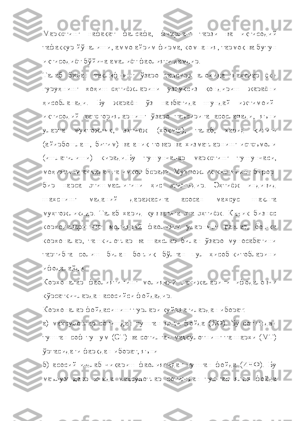 Маркетинг   нафақат   фалсафа,   фикрлаш   тарзи   ва   иқтисодий
тафаккур йўналиши, аммо айрим фирма, компания, тармоқ ва бутун
иқтисодиёт бўйича амалиёт фаолияти ҳамдир.
Талаб   билан   таклифнинг   ўзаро   таъсири   алоҳида   шахслар   ёки
гуруҳнинг   хоҳиш-еҳтиёжларини   узлуксиз   қондириш   жараёни
ҳисобланади.   Бу   жараён   ўз   навбатида   шундай   ижтимоий-
иқтисодий   категорияларнинг   ўзаро   таъсирига   асосланади,   яъни
уларга   муҳтожлик,   эҳтиёж   (хоҳиш),   талаб,   харид   қилиш
(айирбошлаш,   битим)   ва   аниқ   товар   ва   хизматларнинг   истеъмоли
(ишлатилиши)   киради.Бу   тушунчалар   маркетинг   тушунчаси,
моҳиятини аниқлашга имкон беради. Муҳтожлик кишининг бирор-
бир   нарса   этишмаслигини   ҳис   этишидир.   Эҳтиёж   индивид
шахснинг   маданий   даражасига   асосан   махсус   шаклга
муҳтожликдир.   Талаб   харид   қувватига   эга   эҳтиёж.   Кичик   бизнес
корхоналарининг   молиявий   фаолияти   уларнинг   давлат,   бошқа
корхоналар,   ташкилотлар   ва   шахслар   билан   ўзаро   муносабатини
тартибга   солиш   билан   боғлиқ   бўлган   пул   ҳисоб-китобларини
ифодалайди.
Корхоналар   фаолиятининг   молиявий   натижаларини   ифодаловчи
кўрсаткичлардан асосийси фойдадир.
Корхоналар фойдасининг турлари қуйидагилардан иборат:
а)   маҳсулотлар   сотишдан   тушган   ялпи   фойда   (ЯФ).   Бу   сотишдан
тушган  соф  тушум  (СТ)  ва  сотилган   маҳсулотнинг  таннархи  (МТ)
ўртасидаги фарқдан иборат, яъни
б)   асосий   ишлаб   чиқариш   фаолиятидан   тушган   фойда   (ИЧФ).   Бу
маълум   давр   ичида   маҳсулотлар   сотишдан   тушган   ялпи   фойда 