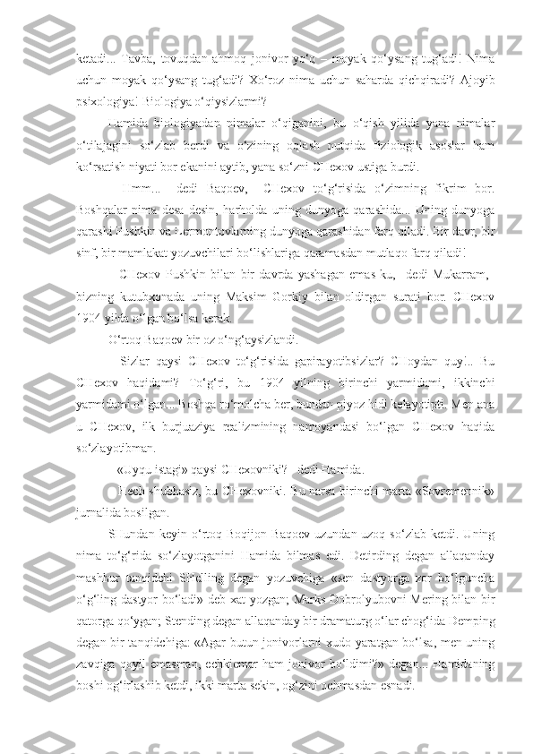 ketadi...   Tavba,   tovuqdan   ahmoq   jonivor   yo‘q   –   moyak   qo‘ysang   tug‘adi!   Nima
uchun   moyak   qo‘ysang   tug‘adi?   Xo‘roz   nima   uchun   saharda   qichqiradi?   Ajoyib
psixologiya! Biologiya o‘qiysizlarmi?
Hamida   biologiyadan   nimalar   o‘qiganini,   bu   o‘qish   yilida   yana   nimalar
o‘tilajagini   so‘zlab   berdi   va   o‘zining   oqlash   nutqida   fiziologik   asoslar   ham
ko‘rsatish niyati bor ekanini aytib, yana so‘zni CHexov ustiga burdi.
–   Hmm...–   dedi   Baqoev,–   CHexov   to‘g‘risida   o‘zimning   fikrim   bor.
Boshqalar   nima   desa   desin,   harholda   uning   dunyoga   qarashida...   Uning   dunyoga
qarashi Pushkin va Lermontovlarning dunyoga qarashidan farq qiladi. Bir davr, bir
sinf, bir mamlakat yozuvchilari bo‘lishlariga qaramasdan mutlaqo farq qiladi!
–   CHexov   Pushkin   bilan   bir   davrda   yashagan   emas-ku,–   dedi   Mukarram,–
bizning   kutubxonada   uning   Maksim   Gorkiy   bilan   oldirgan   surati   bor.   CHexov
1904 yilda o‘lgan bo‘lsa kerak.
O‘rtoq Baqoev bir oz o‘ng‘aysizlandi.
–   Sizlar   qaysi   CHexov   to‘g‘risida   gapirayotibsizlar?   CHoydan   quy!..   Bu
CHexov   haqidami?   To‘g‘ri,   bu   1904   yilning   birinchi   yarmidami,   ikkinchi
yarmidami o‘lgan... Boshqa ro‘molcha ber, bundan piyoz hidi kelayotipti. Men ana
u   CHexov,   ilk   burjuaziya   realizmining   namoyandasi   bo‘lgan   CHexov   haqida
so‘zlayotibman.
– «Uyqu istagi» qaysi CHexovniki?– dedi Hamida.
– Hech shubhasiz, bu CHexovniki. Bu narsa birinchi marta «Sovremennik»
jurnalida bosilgan.
SHundan   keyin   o‘rtoq   Boqijon   Baqoev   uzundan-uzoq   so‘zlab   ketdi.   Uning
nima   to‘g‘rida   so‘zlayotganini   Hamida   bilmas   edi.   Detirding   degan   allaqanday
mashhur   tanqidchi   SHelling   degan   yozuvchiga   «sen   dastyorga   zor   bo‘lguncha
o‘g‘ling dastyor bo‘ladi» deb xat yozgan; Marks Dobrolyubovni Mering bilan bir
qatorga qo‘ygan; Stending degan allaqanday bir dramaturg o‘lar chog‘ida Demping
degan bir tanqidchiga: «Agar butun jonivorlarni xudo yaratgan bo‘lsa, men uning
zavqiga   qoyil   emasman,   echkiemar   ham   jonivor   bo‘ldimi?»   degan...   Hamidaning
boshi og‘irlashib ketdi, ikki marta sekin, og‘zini ochmasdan esnadi. 