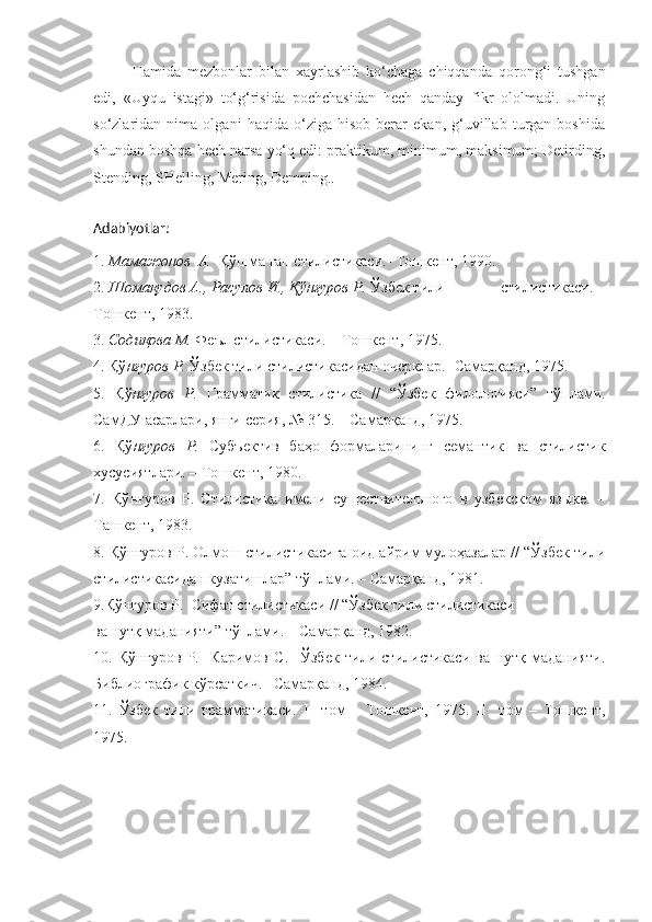 Hamida   mezbonlar   bilan   xayrlashib   ko‘chaga   chiqqanda   qorong‘i   tushgan
edi,   «Uyqu   istagi»   to‘g‘risida   pochchasidan   hech   qanday   fikr   ololmadi.   Uning
so‘zlaridan   nima   olgani   haqida   o‘ziga   hisob   berar   ekan,   g‘uvillab   turgan   boshida
shundan boshqa hech narsa yo‘q edi: praktikum, minimum, maksimum; Detirding,
Stending, SHelling, Mering, Demping..
Adabiyotlar:
1.  Мамажонов  А.   Қўшма гап стилистикаси.- Тошкент, 1990.
2.  Шомақудов А., Расулов И., Қўнғуров Р.  Ўзбек тили              стилистикаси. –
Тошкент, 1983.
3.  Содиқова М.  Феъл стилистикаси. – Тошкент, 1975.
4. Қў нғуров Р.  Ўзбек тили стилистикасидан очерклар.- Самарқанд, 1975.
5.   Қў нғуров   Р.   Грамматик   стилистика   //   “Ўзбек   филологияси”   тўплами.
СамДУ асарлари, янги серия, № 315. – Самарқанд, 1975.
6.   Қў нғуров   Р.   Субъектив   баҳо   фaмаларининг   семантик   ва   стилистик
хусусиятлари. – Тошкент, 1980.
7.   Қў нғурg   Р.   Стилистика   имени   существительного   в   узбекском   языке.   –
Ташкент, 1983.
8. Қў нғурg Р.  Олмош стилистикасига оид айрим мулоҳазалар // “Ўзбек тили
стилистикасидан кузатишлар” тўплами. – Самарқанд, 1981. 
9.Қў нғурg Р.   Сифат стилистикаси // “Ўзбек тили стилистикаси
ва нутқ маданияти” тўплами. – Самарқанд, 1982.
10.   Қў нғурg   Р.     Каримg   С.     Ўзбек   тили   стилистикаси   ва   нутқ   маданияти.
Библиографик кўрсаткич.– Самарқанд, 1984.
11.   Ўзбек   тили   грамматикаси.   I     том   –   Тошкент,   1975.   II     том   –   Тошкент,
1975. 