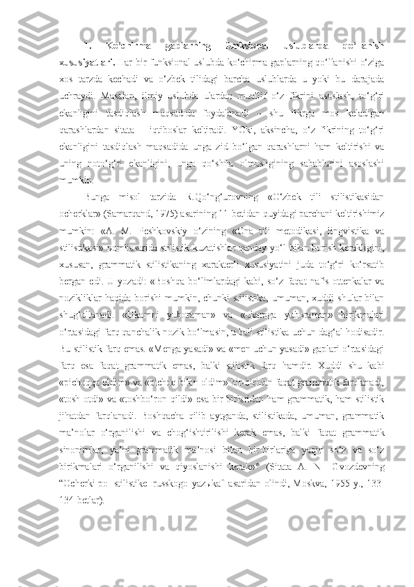 1.   Ko‘chirma   gaplarning   funksional   uslublarda   qo‘llanish
xususiyatlari.   Har bir funksional uslubda ko‘chirma gaplarning qo‘llanishi o‘ziga
xos   tarzda   kechadi   va   o‘zbek   tilidagi   barcha   uslublarda   u   yoki   bu   darajada
uchraydi.   Masalan,   ilmiy   uslubda   ulardan   muallif   o‘z   fikrini   asoslash,   to‘g‘ri
ekanligini   tasdiqlash   maqsadida   foydalanadi   –   shu   fikrga   mos   keladigan
qarashlardan   sitata   –   iqtiboslar   keltiradi.   YOki,   aksincha,   o‘z   fikrining   to‘g‘ri
ekanligini   tasdiqlash   maqsadida   unga   zid   bo‘lgan   qarashlarni   ham   keltirishi   va
uning   noto‘g‘ri   ekanligini,   unga   qo‘shila   olmasligining   sabablarini   asoslashi
mumkin.
Bunga   misol   tarzida   R.Qo‘ng‘urovning   «O‘zbek   tili   stilistikasidan
ocherklar» (Samarqand, 1975) asarining 11-betidan quyidagi parchani keltirishimiz
mumkin:   « A.   M.   Peshkovskiy   o‘zining   «Ona   tili   metodikasi,   lingvistika   va
stilistikasi» nomliasarida stilistik kuzatishlar  qanday yo‘l  bilan borish kerakligini,
xususan,   grammatik   stilistikaning   xarakterli   xususiyatini   juda   to‘g‘ri   ko‘rsatib
bergan   edi.   U   yozadi:   «Boshqa   bo‘limlardagi   kabi,   so‘z   faqat   nafis   ottenkalar   va
nozikliklar  haqida   borishi   mumkin,  chunki  stilistika,  umuman,  xuddi   shular  bilan
shug‘ullanadi.   «Ukamni   yuboraman»   va   «ukamga   yuboraman»   birikmalari
o‘rtasidagi farq qanchalik nozik bo‘lmasin, u hali stilistika uchun dag‘al hodisadir.
Bu stilistik farq emas. «Menga yasadi» va «men uchun yasadi» gaplari o‘rtasidagi
farq   esa   faqat   grammatik   emas,   balki   stilistik   farq   hamdir.   Xuddi   shu   kabi
«pichoqqa oldim» va «pichoq bilan oldim» bir-biridan faqat grammatik farqlanadi,
«tosh otdi» va «toshbo‘ron qildi» esa bir-birlaridan ham  grammatik, ham  stilistik
jihatdan   farqlanadi.   Boshqacha   qilib   aytganda,   stilistikada,   umuman,   grammatik
ma’nolar   o‘rganilishi   va   chog‘ishtirilishi   kerak   emas,   balki   faqat   grammatik
sinonimlar,   ya’ni   grammatik   ma’nosi   bilan   bir-birlariga   yaqin   so‘z   va   so‘z
birikmalari   o‘rganilishi   va   qiyoslanishi   kerak»*   (Sitata   A.   N       Gvozdevning
“Ocherki   po     stilistike     russkogo   yazыka"   asaridan   olindi,   Moskva,   1955  y.,   133-
134-betlar). 