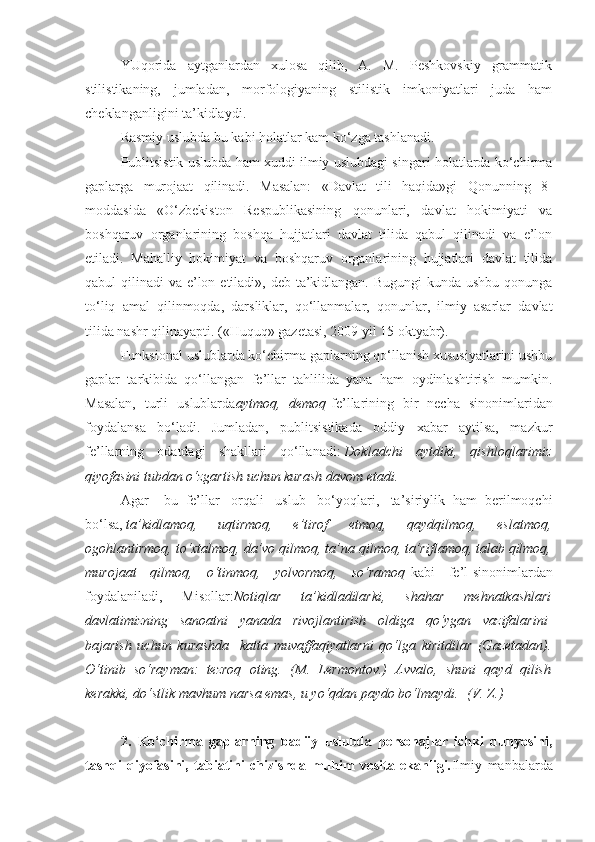 YUqorida   aytganlardan   xulosa   qilib,   A.   M.   Peshkovskiy   grammatik
stilistikaning,   jumladan,   morfologiyaning   stilistik   imkoniyatlari   juda   ham
cheklanganligini ta’kidlaydi.
Rasmiy uslubda bu kabi holatlar kam ko‘zga tashlanadi.
Publitsistik uslubda ham xuddi ilmiy uslubdagi singari holatlarda ko‘chirma
gaplarga   murojaat   qilinadi.   Masalan:   «Davlat   tili   haqida»gi   Qonunning   8-
moddasida   «O‘zbekiston   Respublikasining   qonunlari,   davlat   hokimiyati   va
boshqaruv   organlarining   boshqa   hujjatlari   davlat   tilida   qabul   qilinadi   va   e’lon
etiladi.   Mahalliy   hokimiyat   va   boshqaruv   organlarining   hujjatlari   davlat   tilida
qabul qilinadi  va e’lon etiladi», deb ta’kidlangan. Bugungi  kunda ushbu qonunga
to‘liq   amal   qilinmoqda,   darsliklar,   qo‘llanmalar,   qonunlar,   ilmiy   asarlar   davlat
tilida nashr qilinayapti. («Huquq» gazetasi, 2009 yil 15 oktyabr).
Funksional uslublarda ko‘chirma gaplarning qo‘llanish xususiyatlarini ushbu
gaplar   tarkibida   qo‘llangan   fe’llar   tahlilida   yana   ham   oydinlashtirish   mumkin.
Masalan,   turli   uslublarda aytmoq,   demoq   fe’llarining   bir   necha   sinonim lar idan
foydalan sa   bo‘ladi .   Jumladan,   publitsistikada   oddiy   xabar   aytilsa,   mazkur
fe’llarning   odatdagi   shakllari   qo‘llanadi:   Dokladchi   aytdiki,   qishloqlarimiz
qiyofasini tubdan o‘zgartish uchun kurash davom etadi.
Agar       bu   fe’llar     orqali     uslub     bo‘yoqlari,     ta’siriylik   ham   berilmoqchi
bo‘lsa,   ta’kidlamoq,   uqtirmoq,   e’tirof   etmoq,   qaydqilmoq,   eslatmoq,
ogohlantirmoq, to‘xtalmoq, da’vo qilmoq, ta’na qilmoq, ta’riflamoq, talab qilmoq,
murojaat   qilmoq,   o‘tinmoq,   yolvormoq,   so‘ramoq   kabi   fe’l-sinonimlardan
foydalaniladi,   Misollar: Notiqlar   ta’kidladilarki,   shahar   mehnatkashlari
davlatimizning   sanoatni   yanada   rivojlantirish   oldiga   qo‘ygan   vazifalarini  
bajarish   uchun   kurashda     katta   muvaffaqiyatlarni   qo‘lga   kiritdilar   (Gazetadan).
O‘tinib   so‘rayman:   tezroq   oting.   (M.   Lermontov.)   Avvalo,   shuni   qayd   qilish
kerakki, do‘stlik mavhum narsa emas, u yo‘qdan paydo bo‘lmaydi.    (V. Z.)
 
2.   Ko‘chirma   gaplarning   badiiy   uslubda   personajlar   ichki   dunyosini,
tashqi   qiyofasini,   tabiatini   chizishda   muhim   vosita   ekanligi. Ilmiy   manbalarda 