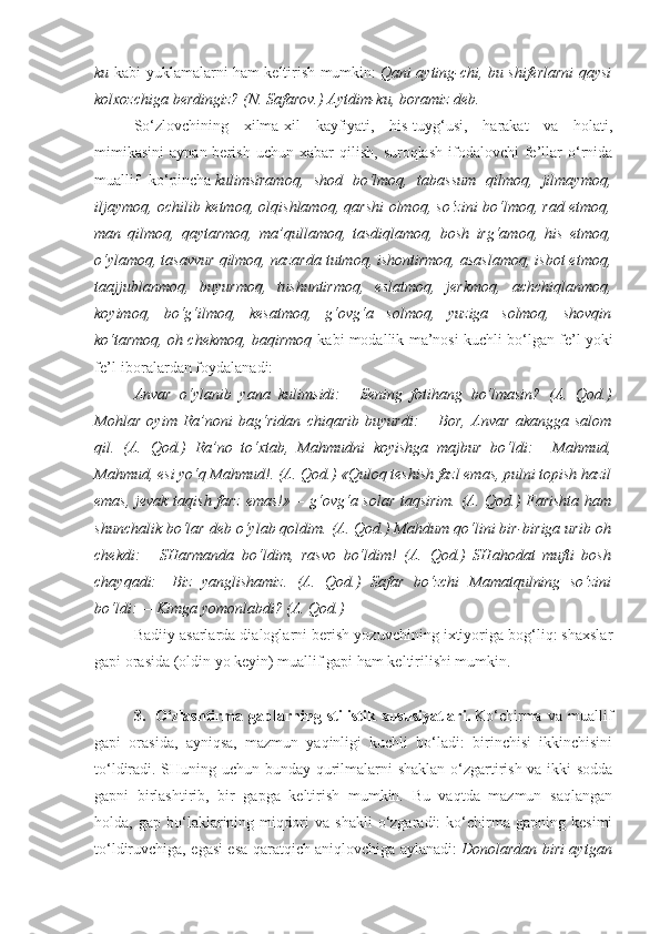 ku   kabi yuklamalarni ham keltirish mumkin:   Qani ayting-chi, bu shiferlarni qaysi
kolxozchiga berdingiz? (N. Safarov.) Aytdim-ku, boramiz deb.
So‘zlovchining   xilma-xil   kayfiyati,   his-tuyg‘usi,   harakat   va   holati,
mimikasini   aynan  berish  uchun   xabar   qilish,   suroqlash  ifodalovchi  fe’llar  o‘rnida
muallif   ko‘pincha   kulimsiramoq,   shod   bo‘lmoq,   tabassum   qilmoq,   jilmaymoq,
iljaymoq, ochilib ketmoq, olqishlamoq, qarshi olmoq, so‘zini bo‘lmoq, rad etmoq,
man   qilmoq,   qaytarmoq,   ma’qullamoq,   tasdiqlamoq,   bosh   irg‘amoq,   his   etmoq,
o‘ylamoq, tasavvur qilmoq, nazarda tutmoq, ishontirmoq, asaslamoq, isbot etmoq,
taajjublanmoq,   buyurmoq,   tushuntirmoq,   eslatmoq,   jerkmoq,   achchiqlanmoq,
koyimoq,   bo‘g‘ilmoq,   kesatmoq,   g‘ovg‘a   solmoq,   yuziga   solmoq,   shovqin
ko‘tarmoq, oh chekmoq, baqirmoq   kabi modallik ma’nosi kuchli bo‘lgan fe’l yoki
fe’l-iboralardan foydalanadi:
Anvar   o‘ylanib   yana   kulimsidi: —   Sening   fotihang   bo‘lmasin?   (A.   Qod.)
Mohlar   oyim   Ra’noni   bag‘ridan   chiqarib   buyurdi: —   Bor,   Anvar   akangga   salom
qil.   (A.   Qod.)   Ra’no   to‘xtab,   Mahmudni   koyishga   majbur   bo‘ldi: —   Mahmud,
Mahmud, esi yo‘q Mahmud!. (A. Qod.) «Quloq teshish fazl emas, pulni topish hazil
emas, jevak taqish farz emas!»— g‘ovg‘a solar taqsirim. (A. Qod.) Farishta ham
shunchalik bo‘lar deb o‘ylab qoldim. (A. Qod.) Mahdum qo‘lini bir-biriga urib oh
chekdi: —   SHarmanda   bo‘ldim,   rasvo   bo‘ldim!   (A.   Qod.)   SHahodat   mufti   bosh
chayqadi: — Biz   yanglishamiz.   (A.   Qod.)   Safar   bo‘zchi   Mamatqulning   so‘zini
bo‘ldi: —   Kimga yomonlabdi? (A. Qod.)
Badiiy asarlarda dialoglarni berish yozuvchining ixtiyoriga bog‘liq: shaxslar
gapi orasida (oldin yo keyin) muallif gapi ham keltirilishi mumkin.
 
3.     O‘zlashtirma   gaplarning   stilistik   xususiyatlari.   Ko‘chirma   va   muallif
gapi   orasida,   ayniqsa,   mazmun   yaqinligi   kuchli   bo‘ladi:   birinchisi   ikkinchisini
to‘ldiradi. SHuning uchun bunday qurilmalarni shaklan o‘zgartirish va ikki sodda
gapni   birlashtirib,   bir   gapga   keltirish   mumkin.   Bu   vaqtda   mazmun   saqlangan
holda,   gap   bo‘laklarining   miqdori   va   shakli   o‘zgaradi:   ko‘chirma   gapning   kesimi
to‘ldiruvchiga, egasi esa qaratqich aniqlovchiga aylanadi:   Donolardan biri aytgan 