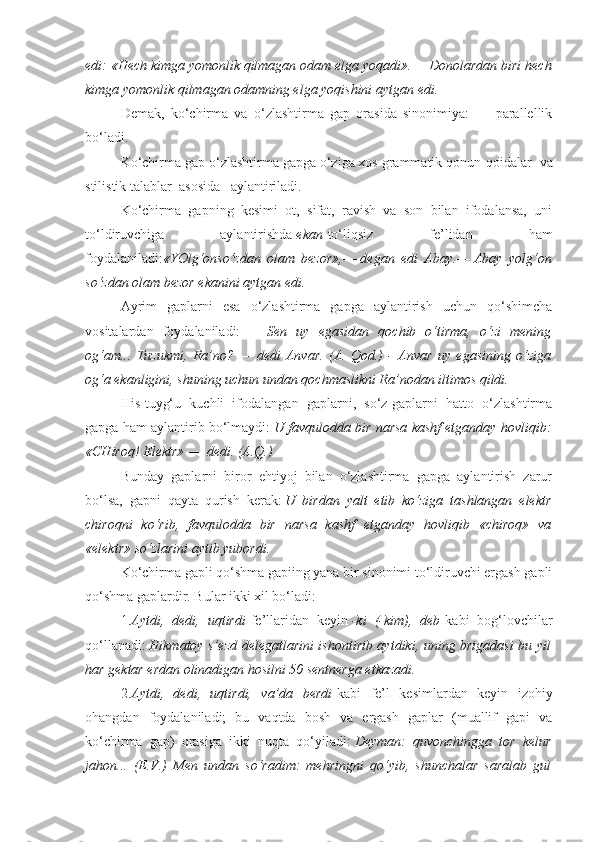 edi: «Hech kimga yomonlik qilmagan odam elga yoqadi». —   Donolardan biri hech
kimga yomonlik qilmagan odamning elga yoqishini aytgan edi.
Demak,   ko‘chirma   va   o‘zlashtirma   gap   orasida   sinonimiya:   —   parallellik
bo‘ladi.
Ko‘chirma gap o‘zlashtirma gapga o‘ziga xos grammatik qonun-qoidalar    va
stilistik talablar    asosida      aylantiriladi.
Ko‘chirma   gapning   kesimi   ot,   sifat,   ravish   va   son   bilan   ifodalansa,   uni
to‘ldiruvchiga   aylantirishda   ekan   to‘liqsiz   fe’lidan   ham
foydalaniladi: «YOlg‘on so‘zdan   olam   bezor», —   degan   edi   Abay. —   Abay   yolg‘on
so‘zdan olam bezor ekanini aytgan edi.
Ayrim   gaplarni   esa   o‘zlashtirma   gapga   aylantirish   uchun   qo‘shimcha
vositalardan   foydalaniladi:   —   Sen   uy   egasidan   qochib   o‘tirma,   o‘zi   mening
og‘am...   Tuzukmi,   Ra’no?   —   dedi   Anvar.   (A.   Qod.)   -   Anvar   uy   egasining   o‘ziga
og‘a ekanligini, shuning uchun undan qochmaslikni Ra’nodan iltimos qildi.
His-tuyg‘u   kuchli   ifodalangan   gaplarni,   so‘z-gaplarni   hatto   o‘zlashtirma
gapga ham aylantirib bo‘lmaydi:   U favqulodda bir narsa kashf etganday hovliqib:
«CHiroq! Elektr»   —   dedi. (A.Q.)
Bunday   gaplarni   biror   ehtiyoj   bilan   o‘zlashtirma   gapga   aylantirish   zarur
bo‘lsa,   gapni   qayta   qurish   kerak:   U   birdan   yalt   etib   ko‘ziga   tashlangan   elektr
chiroqni   ko‘rib,   favqulodda   bir   narsa   kashf   etganday   hovliqib   «chiroq»   va
«elektr» so‘zlarini aytib yubordi.
Ko‘chirma gapli qo‘shma gapiing yana bir sinonimi to‘ldiruvchi ergash gapli
qo‘shma gaplardir. Bular ikki xil bo‘ladi:
1. Aytdi,   dedi,   uqtirdi   fe’llaridan   keyin   -ki   (-kim),   deb   kabi   bog‘lovchilar
qo‘llanadi:   Hikmatoy s’ezd delegatlarini ishontirib aytdiki, uning brigadasi bu yil
har gektar erdan olinadigan hosilni 50 sentnerga etkazadi.
2. Aytdi,   dedi,   uqtirdi,   va’da   berdi   kabi   fe’l   kesimlardan   keyin   izohiy
ohangdan   foydalaniladi;   bu   vaqtda   bosh   va   ergash   gaplar   (muallif   gapi   va
ko‘chirma   gap)   orasiga   ikki   nuqta   qo‘yiladi:   Deyman:   quvonchingga   tor   kelur
jahon...   (E.V.)   Men   undan   so‘radim:   mehringni   qo‘yib,   shunchalar   saralab   gul 