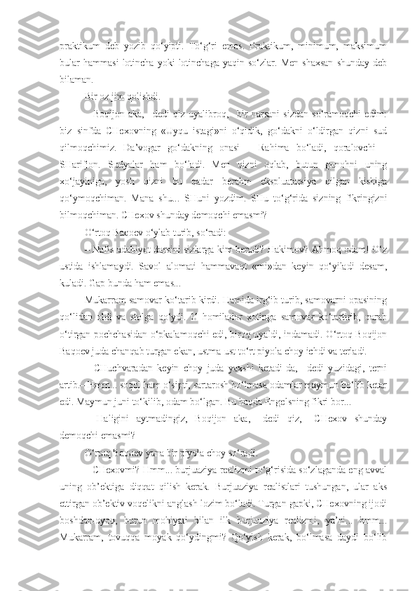 praktikum   deb   yozib   qo‘yipti.   To‘g‘ri   emas.   Praktikum,   minimum,   maksimum
bular   hammasi   lotincha   yoki   lotinchaga   yaqin  so‘zlar.   Men   shaxsan   shunday   deb
bilaman.
Bir oz jim qolishdi.
–   Boqijon   aka,–   dedi   qiz   uyalibroq,–   bir   narsani   sizdan   so‘ramoqchi   edim:
biz   sinfda   CHexovning   «Uyqu   istagi»ni   o‘qidik,   go‘dakni   o‘ldirgan   qizni   sud
qilmoqchimiz.   Da’vogar   go‘dakning   onasi   –   Rahima   bo‘ladi,   qoralovchi   –
SHarifjon.   Sudyalar   ham   bo‘ladi.   Men   qizni   oqlab,   butun   gunohni   uning
xo‘jayiniga,   yosh   qizni   bu   qadar   berahm   ekspluatatsiya   qilgan   kishiga
qo‘ymoqchiman.   Mana   shu...   SHuni   yozdim.   SHu   to‘g‘rida   sizning   fikringizni
bilmoqchiman. CHexov shunday demoqchi emasmi?
O‘rtoq Baqoev o‘ylab turib, so‘radi:
– Nafis adabiyot darsini sizlarga kim beradi? Hakimov? Ahmoq odam! O‘z
ustida   ishlamaydi.   Savol   alomati   hammavaqt   «mi»dan   keyin   qo‘yiladi   desam,
kuladi. Gap bunda ham emas...
Mukarram samovar ko‘tarib kirdi. Hamida irg‘ib turib, samovarni opasining
qo‘lidan   oldi   va   stolga   qo‘ydi.   U   homilador   xotinga   samovar   ko‘tartirib,   qarab
o‘tirgan pochchasidan o‘pkalamoqchi edi, biroq uyaldi, indamadi. O‘rtoq Boqijon
Baqoev juda chanqab turgan ekan, ustma-ust to‘rt piyola choy ichdi va terladi.
–   CHuchvaradan   keyin   choy   juda   yaxshi   ketadi-da,–   dedi   yuzidagi,   terni
artib.– Hmm... soqol ham o‘sipti, sartarosh bo‘lmasa odamlar maymun bo‘lib ketar
edi. Maymun juni to‘kilib, odam bo‘lgan. Bu haqda Engelsning fikri bor...
–   Haligini   aytmadingiz,   Boqijon   aka,–   dedi   qiz,–   CHexov   shunday
demoqchi emasmi?
O‘rtoq Baqoev yana bir piyola choy so‘radi.
– CHexovmi? Hmm... burjuaziya realizmi to‘g‘risida so‘zlaganda eng avval
uning   ob’ektiga   diqqat   qilish   kerak.   Burjuaziya   realistlari   tushungan,   ular   aks
ettirgan ob’ektiv voqelikni anglash lozim bo‘ladi. Turgan gapki, CHexovning ijodi
boshdan-oyoq,   butun   mohiyati   bilan   ilk   burjuaziya   realizmi,   ya’ni...   hmm...
Mukarram,   tovuqqa   moyak   qo‘ydingmi?   Qo‘yish   kerak,   bo‘lmasa   daydi   bo‘lib 