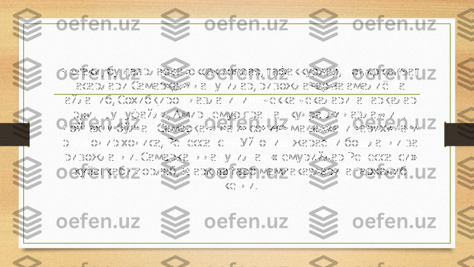 Негаки, бу даврларда юксак ғоялар, тафаккурлар, нодир санъат 
асарлари Самарқандда туғилар, ривожланар ва амалиётга 
айланиб, Соҳибқирон давлатининг чекка-чекаларига тарқалар 
эди. Шу туфайли, Амир Темур яратган кудратли давлатнинг 
пойтахти бўлган Самарқандда инсоният маданияти тарихидаги 
энг нодир ҳодиса, Ренессанс — Уйғониш жараёни бошланди ва 
ривожланди. Самарқандда туғилган «Темурийлар Ренессанси» 
қуёш каби порлаб, Шарқ ва Ғарб мамлакатларига таркалиб 
кетди. 