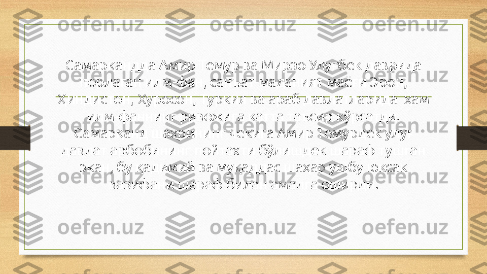 Самарқандда Амир Темур ва Мирзо Улуғбек даврида 
порлаган илм-фан, санъат-маданият маёғи Эрон, 
Ҳиндистон, Хуросон, Туркия ва араб давлатларида  ҳам 
илм-фаннинг ривожига катта таъсир кўрсатди.
Самарқанд шаҳрининг чекига Амир Темурдек улуғ 
давлат арбобининг пойтахти бўлишдек шараф тушган 
экан, бу қадимий ва муқаддас шаҳар ушбу юксак 
вазифани шараф билан амалга оширди. 