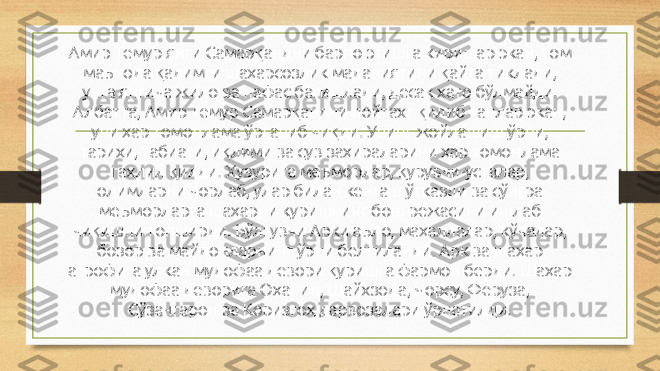 Амир Темур янги Самарқандни барпо этишга киришар экан, том 
маънода қадимги шаҳарсозлик маданиятини қайта тиклади, 
унга янгича жило ва нафас бағишлади, десак хато бўлмайди. 
Албатта, Амир Темур Самарқандни пойтахт қилиб танлар экан, 
уни ҳар томонлама ўрганиб чиқди. Унинг жойлашиш ўрни, 
тарихи, табиати, иқлими ва сув заҳираларини ҳар томонлама 
таҳлил қилди. Ҳузурига меъморлар, қурувчи-усталар, 
олимларни чорлаб, улар билан кенгаш ўтказди ва сўнгра 
меъморларга шаҳарни куришнинг бош режасини ишлаб 
чиқишни топширди. Бўлғувчи Арки аъло, маҳаллалар, кўчалар, 
бозор ва майдонларнинг ўрни белгиланди. Арк ва шаҳар 
атрофига улкан мудофаа девори қуришга фармон берди. Шаҳар 
мудофаа деворига Оҳанин, Шайхзода, Чорсу, Феруза, 
Сўзангарон ва Коризгоҳ дарвозалари ўрнатилди. 