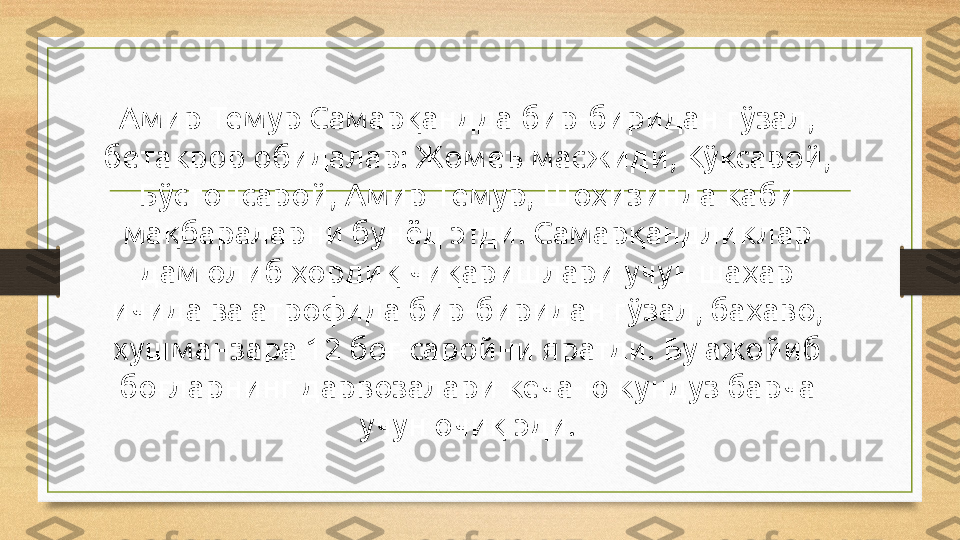 Амир Темур Самарқандда бир-биридан гўзал, 
бетакрор обидалар: Жомеъ масжиди, Кўксарой, 
Бўстонсарой, Амир Темур, Шоҳизинда каби 
мақбараларни бунёд этди. Самарқандликлар 
дам олиб ҳордиқ чиқаришлари учун шаҳар 
ичида ва атрофида бир-биридан гўзал, баҳаво, 
хушманзара 12 боғ-саройни яратди. Бу ажойиб 
боғларнинг дарвозалари кеча-ю кундуз барча 
учун очиқ эди. 