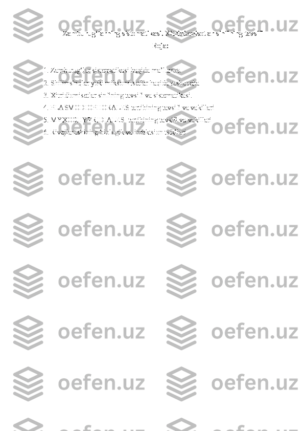 Zamburug‘larning   sistematikasi .  Xitridiomisetlar   sinfining   tavsifi
Reja:
1.   Zamburug‘lar sistematikasi haqida ma’lumot.
2. Shilimshiqlar yoki miksomitsetlar haqida tushuncha
3. Xitridiomisetlar sinfining tavsifi va sistematikasi.
4.   PLASMODIOPHORALES tartibining tavsifi va vakillari
5.   MYXOCHYTRIDIALES  tartibining tavsifi va vakillari
6. Rivojlanishining biologik va infektsion tsikllari 