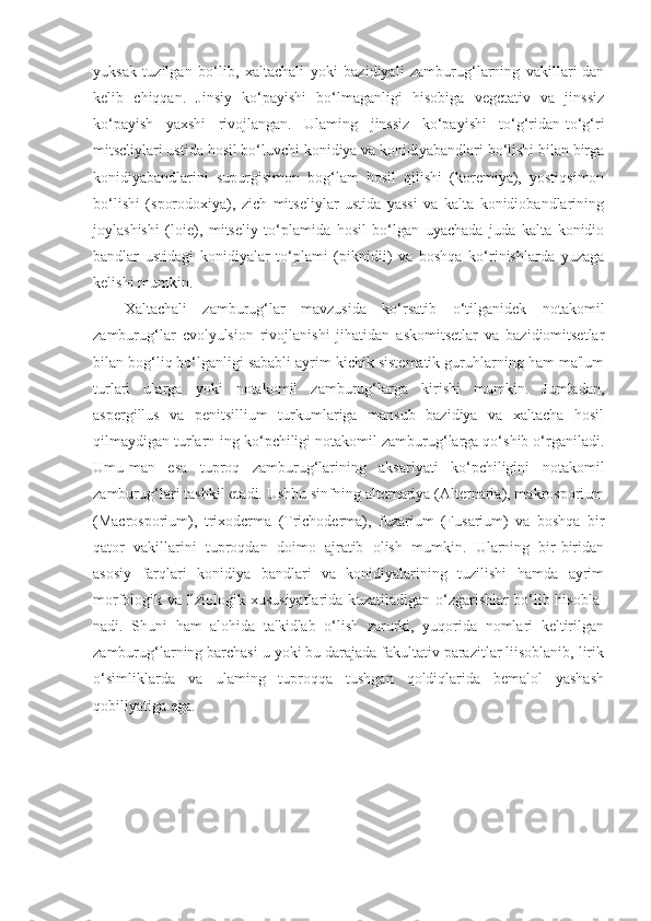 yuksak   tuzilgan   bo‘lib,   xaltachali   yoki   bazidiyali   zamburug‘larning   vakillari-dan
kelib   chiqqan.   Jinsiy   ko‘payishi   bo‘lmaganligi   hisobiga   vegctativ   va   jinssiz
ko‘payish   yaxshi   rivojlangan.   Ulaming   jinssiz   ko‘payishi   to‘g‘ridan-to‘g‘ri
mitscliylari ustida hosil bo‘luvchi konidiya va konidiyabandlari bo‘lishi bilan birga
konidiyabandlarini   supurgisimon   bog‘lam   hosil   qilishi   (koremiya),   yostiqsimon
bo‘lishi   (sporodoxiya),   zich   mitseliylar   ustida   yassi   va   kalta   konidiobandlarining
joylashishi   (loie),   mitseliy   to‘plamida   hosil   bo‘lgan   uyachada   juda   kalta   konidio
bandlar   ustidagi   konidiyalar   to‘plami   (piknidii)   va   boshqa   ko‘rinishlarda   yuzaga
kelishi mumkin.
Xaltachali   zamburug‘lar   mavzusida   ko‘rsatib   o‘tilganidek   nota komil
zamburug‘lar   cvolyulsion   rivojlanishi   jihatidan   askomitsetlar   va   bazidiomitsetlar
bilan bog‘liq bo‘lganligi sababli ayrim kichik sistematik guruhlarning ham ma'lum
turlari   ularga   yoki   notakomil   zamburug‘larga   kirishi   mumkin.   Jumladan,
aspergillus   va   penitsillium   turkumlariga   mansub   bazidiya   va   xaltacha   hosil
qilmaydigan turlarn-ing ko‘pchiligi notakomil zamburug‘larga qo‘shib o‘rganiladi.
Umu-man   esa   tuproq   zamburug‘larining   aksariyati   ko‘pchiligini   notakomil
zamburug‘lari tashkil etadi. Ushbu sinfning altcrnariya (Alternaria), makrosporium
(Macrosporium),   trixodcrma   (Trichoderma),   fuzarium   (Fusarium)   va   boshqa   bir
qator   vakillarini   tuproqdan   doimo   ajratib   olish   mumkin.   Ularning   bir-biridan
asosiy   farqlari   konidiya   bandlari   va   konidiyalarining   tuzilishi   hamda   ayrim
morfologik va llziologik xususiyatlarida kuzatiladigan o‘zgarishlar bo‘lib hisobla-
nadi.   Shuni   ham   alohida   ta'kidlab   o‘lish   zarurki,   yuqorida   nomlari   keltirilgan
zamburug‘larning barchasi u yoki bu darajada fakultativ parazitlar liisoblanib, lirik
o‘simliklarda   va   ulaming   tuproqqa   tushgan   qoldiqlarida   bemalol   yashash
qobiliyatiga ega. 