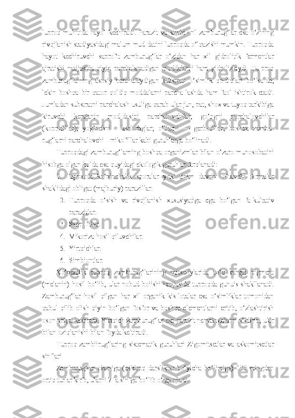 luproq   muhitida   hayol   kechiradi.   Parazit   va   simbi-onl   zamburug‘lar   csa   o‘zining
rivqjlanish stadiyasidagi malum mud-datini luproqda o‘lqazishi mumkin. Tuproqda
hayot   kechiruvchi   saprofit   zamburug‘lar   o‘zidan   har   xil   gidrolitik   fermentlar
ajratishi   natijasida   qiyin   parchalanadigan   moddalarni   ham   gidrolizlaydi.   Tu-proq
zamburug‘laming   asosiy   parchaJaydigan   substrati   o‘simlik   qoldiqlari   bo‘lsa-da,
lekin   boshqa   bir   qator   qoldiq   moddalarni   parcha-lashda   ham   faol   ishtirok   ctadi.
Jumladan substratni parchalash usuliga qarab ular jun, pat, shox va tuyoq tarkibiga
kiruvchi   keratanin   mod-dasini   parchalovchilar;   go‘ngni   parchalovchilar
(koprofillar);   yog‘ochni   -   kselofaglar;   o‘llarni   —   gerbofillar;   boshqa   zambu-
rug‘larni parchalovchi - mikofillar kabi guruhlarga bo‘linadi.
Tuproqdagi zamburug‘laming boshqa organizmlar bilan o‘zaro munosobatini
hisobga olgan holda esa quyidagi ekologik guruhlar farqlanadi:
1.   Tuproqda   ko‘pinchalik   sporalar   yoki   tinim   davrini   o‘tuvchi   formalar
shaklidagi obligat (majburiy) parazillar.
2. Tuproqda   o‘sish   va   rivqjlanish   xususiyatiga   cga   bo‘lgan   fa-kultativ
parazitlar.
3. Saprofitlar.
4. Mikoriza hosil qiluvchilar.
5. Yirtqichlar.
6. Simbiontlar.
Ko‘pchilik   tuproq   zamburug‘larining   mitseliylarida   to‘q   rangli   pigment
(melanin)   hosil   bo‘lib,   ular   nobud   boiishi   natijasida   tupro qda   gunuis   shakllanadi.
Zamburug‘lar   hosil   qilgan   har   xil   organik   kis-lotalar   esa   o‘simliklar   tomonidan
qabul   qilib   olish   qiyin   bo‘lgan   fosfor   va   boshqa   elementlarni   eritib,   o‘zlashtirish
oson holga keltiradi. Yirtqich zamburug‘lar csa parazit nematodalarni o‘ldirib, ular
bilan oziqlanishi bilan foyda keltiradi.
Tuproq   zambiirug‘laring   sistematik   guruhlari   Zigomitsetlar   va   askomitsetlar
sinflari
Zamburug‘lar   olamiga   (eskiroq   darsliklar   bo‘yicha   bo‘limiga)   100   mingdan
ortiq turlar kirib, ularni 7 la sinfga bo‘lib o‘rganiladi. 