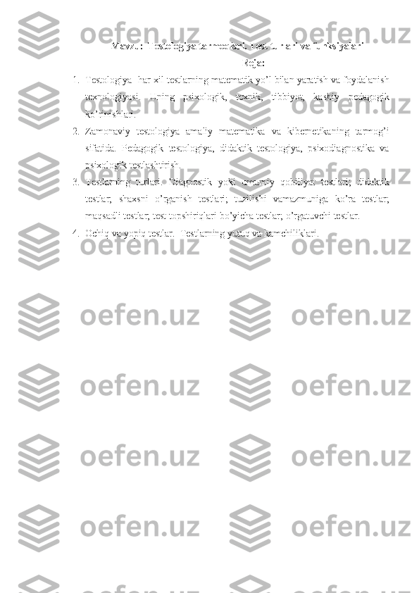 Mavzu:   Testologiya tarmoqlari. Test turlari va funksiyalari
Reja:
1. Testologiya -har xil testlarning matematik yo’l bilan yaratish va foydalanish
texnologiyasi.   Uning   psixologik,   texnik,   tibbiyot,   kasbiy   pedagogik
ko’rinishlari.
2. Zamonaviy   testologiya   amaliy   matematika   va   kibernetikaning   tarmog’i
sifatida.   Pedagogik   testologiya,   didaktik   testologiya,   psixodiagnostika   va
psixologik testlashtirish. 
3. Testlarning   turlari.   Diagnostik   yoki   umumiy   qobiliyat   testlari;   didaktik
testlar;   shaxsni   o’rganish   testlari;   tuzilishi   vamazmuniga   ko’ra   testlar;
maqsadli testlar; test topshiriqlari bo’yicha testlar; o’rgatuvchi testlar.  
4. Ochiq va yopiq testlar.   Testlar ning yutuq va kamchiliklari. 