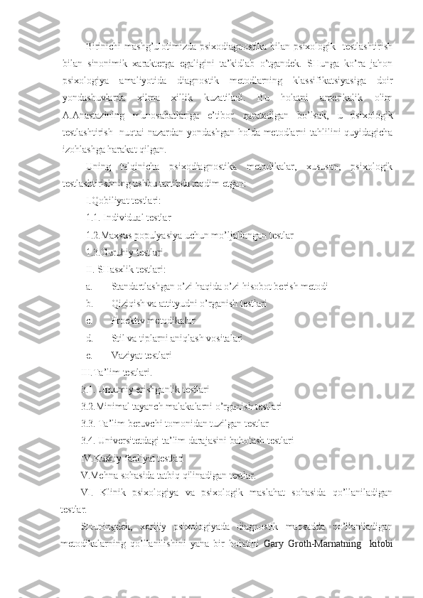 Birinichi mashg’ulotimizda psixodiagnostika bilan psixologik   testlashtirish
bilan   sinonimik   xarakterga   egaligini   ta’kidlab   o’tgandek.   SHunga   ko’ra   jahon
psixologiya   amaliyotida   diagnostik   metodlarning   klassifikatsiyasiga   doir
yondashuvlarda   xilma   xillik   kuzatiladi.   Bu   holatni   amerikalik   olim
A.Anastazining   munosabatlariga   e’tibor   qaratadigan   bo’lsak,   u   psixologik
testlashtirish   nuqtai nazardan yondashgan holda metodlarni tahlilini quyidagicha
izohlashga harakat qilgan.
Uning   talqinicha   psixodiagnostika   metodikalar,   xususan,   psixologik
testlashtirishning ushbu tartibda taqdim etgan:
I.Qobiliyat testlari:
1.1. Individual testlar
1.2.Maxsus populyasiya uchun mo’ljallangan testlar
1.3.Guruhiy testlari
II. SHasxlik testlari:
a. Standartlashgan o’zi haqida o’zi hisobot berish metodi
b. Qiziqish va attityudni o’rganish testlari
c. Proektiv metodikalar
d. Stil va tiplarni aniqlash vositalari
e. Vaziyat testlari
III. Ta’lim testlari.
3 .1. Umumiy erishganlik testlari
3.2.Minimal tayanch malakalarni o’rganish testlari
3.3. Ta’lim beruvchi tomonidan tuzilgan testlar
3.4. Universitetdagi ta’lim darajasini baholash testlari 
IV.Kasbiy faoliyat testlari
V.Me hna sohasida tatbiq qilinadigan testlar.
VI .   Klinik   psixologiya   va   psixologik   maslahat   sohasida   qo’llaniladigan
testlar.
SHuningdek,   xorijiy   psixologiyada   diagnostik   maqsadda   qo’llaniladigan
metodikalarning   qo’llanilishini   yana   bir   holatini   Gary   Groth-Marnatning     kitobi 