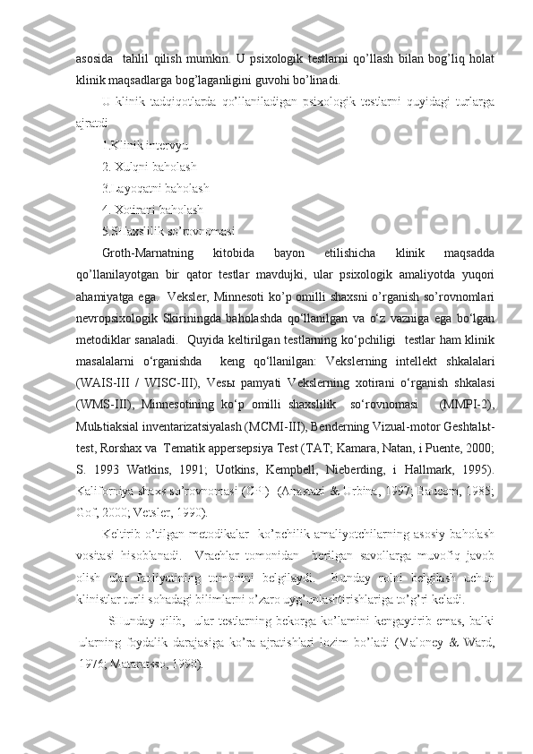 asosida     tahlil   qilish   mumkin.   U   psixologik   testlarni   qo’llash   bilan   bog’liq   holat
klinik maqsadlarga bog’laganligini guvohi bo’linadi.
U   klinik   tadqiqotlarda   qo’llaniladigan   psixologik   testlarni   quyidagi   turlarga
ajratdi
1.Klinik intervyu
2. Xulqni baholash
3.Layoqatni baholash
4. Xotirani baholash
5.SHaxslilik so’rovnomasi 
Groth-Marnatning   kitobida   bayon   etilishicha   klinik   maqsadda
qo’llanilayotgan   bir   qator   testlar   mavdujki,   ular   psixologik   amaliyotda   yuqori
ahamiyatga ega.   Veksler, Minnesoti  ko’p omilli shaxsni  o’rganish so’rovnomlari
nevropsixologik   Skiriningda   baholashda   qo‘llanilgan   va   o‘z   vazniga   ega   bo‘lgan
metodiklar sanaladi.   Quyida keltirilgan testlarning ko‘pchiligi   testlar  ham klinik
masalalarni   o‘rganishda     keng   qo‘llanilgan:   Vekslerning   intellekt   shkalalari
(WAIS-III   /   WISC-III),   Vesы   pamyati   Vekslerning   xotirani   o‘rganish   shkalasi
(WMS-III),   Minnesotining   ko‘p   omilli   shaxslilik     so‘rovnomasi       (MMPI-2),
Mulьtiaksial inventarizatsiyalash (MCMI-III), Benderning Vizual-motor Geshtalьt-
test, Rorshax va  Tematik appersepsiya Test (TAT; Kamara, Natan, i Puente, 2000;
S.   1993   Watkins,   1991;   Uotkins,   Kempbell,   Nieberding,   i   Hallmark,   1995).
Kaliforniya shaxs so’rovnomasi (CPI)   (Anastazi & Urbina, 1997; Baucom, 1985;
Gof, 2000; Vetsler, 1990).  
Keltirib   o’tilgan   metodikalar     ko’pchilik   amaliyotchilarning   asosiy   baholash
vositasi   hisoblanadi.     Vrachlar   tomonidan     berilgan   savollarga   muvofiq   javob
olish   ular   faoliyatining   tomonini   belgilaydi.     Bunday   rolni   belgilash   uchun
klinistlar turli sohadagi bilimlarni o’zaro uyg’unlashtirishlariga to’g’ri keladi.  
SHunday   qilib,     ular   testlarning   bekorga   ko’lamini   kengaytirib   emas,   balki
ularning   foydalik   darajasiga   ko’ra   ajratishlari   lozim   bo’ladi   (Maloney   &   Ward,
1976; Mataratsso, 1990). 