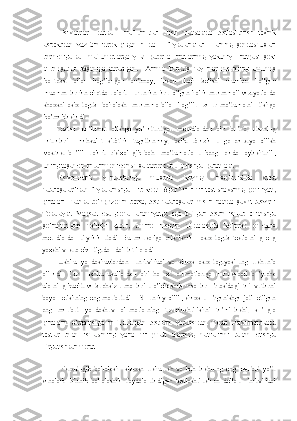 Psixiatrlar   odatda     ma’lumotlar   olish   maqsadida   testlashtirish   texnik
aspektidan   vazifani   idrok   qilgan   holda         foydalandilar.   Ularning   yondashuvlari
birinchigalda     ma’lumotlarga   yoki   qator   alomatlarning   yakuniyo   natijasi   yoki
qobiliyatlar   bayoniga   qaratilgan.     Ammo   bunday   bayonlar   insonning   umumiy
kontekst   bilan   bog’langan   bo’lmay,   inson   duch   kelishi   mumkin   bo’lgan
muammolardan chetda qoladi.   Bundan farq qilgan holda muammoli vaziyatlarda
shaxsni   psixologik     baholash     muammo   bilan   bog’liq     zarur   ma’lumotni   olishga
ko’maklashadi. 
Testlar   ma’lumot   olishga   yo’naltirilgan   metodlardan   biri   bo’lib,   ularning
natijalari     mahsulot   sifatida   tugallanmay,   balki   farazlarni   generatsiya   qilish
vositasi   bo’lib   qoladi.   Psixologik   baho   ma’lumotlarni   keng   rejada   joylashtirib,
uning tayanchi muammoniechish va qaror qabul qilishga  qaratiladi.
Psixometrik   yondashuvga   muvofiq   keyingi   rivojlanishda   «test
batareyalar”idan foydalanishga olib keldi. Agar biror bir test shaxsning qobiliyati,
qirralari     haqida   to’liq   izohni   bersa,   test   batareyalari   inson   haqida   yaxlit   tasvirni
ifodalaydi.   Maqsad   esa   global   ahamiyatga   ega   bo’lgan   testni   ishlab   chiqishga
yo’naltirilgan   bo’lishi   zarur,   ammo   insonni   ifodalashda   ko’proq   ob’ektiv
metodlardan   foydalaniladi.   Bu   maqsadga   erishishda     psixologik   testlarning   eng
yaxshi vosita ekanligidan dalolat beradi.
Ushbu   yondashuvlardan     individual   va   shaxs   psixologiyasining   tushunib
olinadi.   Ular     ushbu   usullardan   biri   har   xil   alomatlariga   munosabati   bo’yicha
ularning kuchli va kuchsiz tomonlarini o’lchashda insonlar o’rtasidagi  tafovutlarni
bayon etishning eng maqbulidir.   SHunday qilib, shaxsni  o’rganishga jalb etilgan
eng   maqbul   yondashuv   alomatlarning   tizimlashtirishni   ta’minlashi,   so’ngra
qirralarni   o’rganishga   mo’ljallangan   testlarni   yaratishdan   iborat.   Psixometrikada
testlar   bilan   ishlashning   yana   bir   jihati   ularning   natijalirini   talqin   etishga
o’rgatishdan iborat. 
  Psixologik   baholash     shaxsn   tushunish   va   baholashning   eng   maqbul   yo’li
sanaladi.   Klinik   baholashda   foydalaniladigan   testlashtirish   modellari     individual 