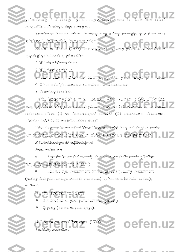 yo’nalishdagi   5   ta   bahoga     yo’naltirilgan   bo’lib,   ammo   har   doim   ham   sotsial
mavjudlikni ifodalaydi deya olmaymiz. 
Kattalar   va   bolalar   uchun     intervьyuning   xulqiy   strategiya   yuzasidan   mos
sohalarga ko‘ra ajratib ko‘rsatish mumkin. 
Kanfer     va   Grimm   (1977)     intervьyuning     umumiy   yo‘nalishda   baholashni
quyidagi yo‘nalishda qayd etadilar:
1. Xulqiy etishmovchilar.
2. Xulqiy o‘zgarishlar.
3.  Stimullarning muhitini nazorat qilishga yo’l qo’yib bo’lmaydigan holatlar.
4. O’zini noto’g’ri davolash stimullarni umumlashtiradi 
5. Taxminiy baholash.
Ushbu   kategoriyalashga   mos,   Lazarus   (1973)     xulq-atvor   (V),   affekt   (A),
sezgi  (S), obrazlilik (I), bilish qobiliyatlarini  buzilishi  (S), shaxslararo munosabat
ishtirokini   ifodal   (I)   va   formakologik/   narkotik   (D)   aralashuvni   ifodalovchi
o’zining  BASIC-ID modelini ishlab chiqdi.
Psixodiagnostika metodlari klassifikatsiyasi bo’yicha yondashuvlar  ancha 
keng bo’lib, ularning har bir  masalani o’ziga xos tarzda yoritishga erishgan.
S.L.Rubinshteyn klassifikatsiyasi
Asos metodlar:
 Bevosita kuzatish (insonni), chetdan kuzatish (insonning faoliyat 
natijalarini kuzatish), tashqi (ob’ektiv).
 Laboratoriya eksperimenti (modellashtirish); tabiiy eksperiment 
(kasbiy faoliyatni amalga oshirish sharoitida); qo’shimcha (anketa, suhbat); 
ta’limda.
Muhim tadqiqot metodlari:
 Genetik (har xil yosh guruhlarini taqqoslash).
 Qiyosiy (norma va patologiya).
B.G.Ananьev klassifikatsiyasi (1977)
Tashkiliy metodlar: 