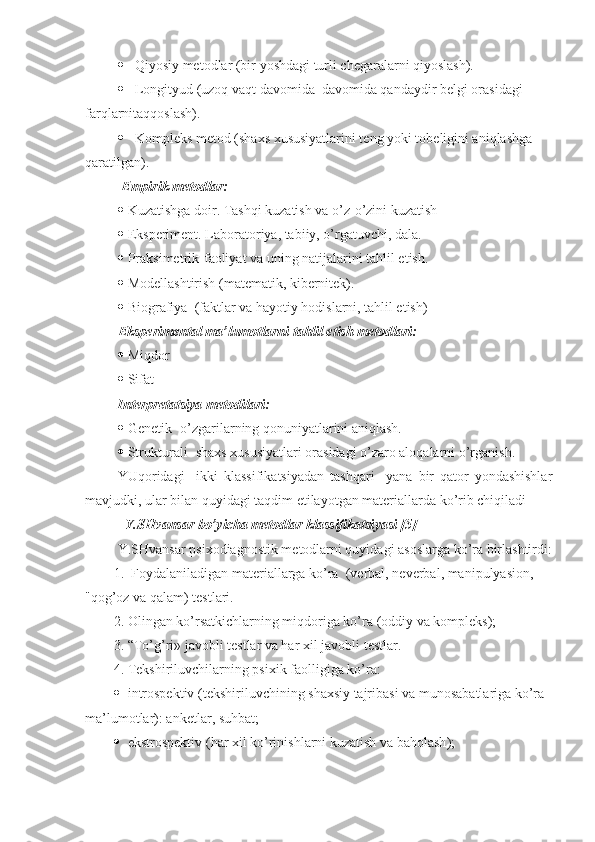  Qiyosiy metodlar (bir yoshdagi turli chegaralarni qiyoslash).
 Longityud (uzoq vaqt davomida  davomida qandaydir belgi orasidagi 
farqlarnitaqqoslash).
 Kompleks metod (shaxs xususiyatlarini teng yoki tobeligini aniqlashga 
qaratilgan).
 Empirik metodlar:
 Kuzatishga doir. Tashqi kuzatish va o’z-o’zini kuzatish
 Eksperiment. Laboratoriya, tabiiy, o’rgatuvchi, dala.
 Praksimetrik-faoliyat va uning natijalarini tahlil etish.
 Modellashtirish (matematik, kibernitek).
 Biografiya  (faktlar va hayotiy hodislarni, tahlil etish)
Eksperimental ma’lumotlarni tahlil etish metodlari:
 Miqdor
 Sifat
Interpretatsiya metodilari:
 Genetik -o’zgarilarning qonuniyatlarini aniqlash.
 Strukturali- shaxs xususiyatlari orasidagi o’zaro aloqalarni o’rganish.
YUqoridagi     ikki   klassifikatsiyadan   tashqari     yana   bir   qator   yondashishlar
mavjudki, ular bilan quyidagi taqdim etilayotgan materiallarda ko’rib chiqiladi
   Y.SHvansar  bo’yicha  metod lar k lassifikatsi yasi  [5] 
Y.SHvansar  psixodiagnostik metodlarni quyidagi asoslarga ko’ra birlashtirdi :
1.  Foydalaniladigan materiallarga ko’ra   (verbal, neverbal, manipulyasion, 
" qog’oz va qalam ) test lari.
2. Olingan ko’rsatkichlarning miqdoriga ko’ra  ( oddiy va kompleks ); 
3. “To’g’ri» javobli testlar va har xil javobli  test lar.  
4. Tekshiriluvchilarning psixik faolligiga ko’ra : 
 introspektiv ( tekshiriluvchining shaxsiy tajribasi va munosabatlariga ko’ra 
ma’lumotlar ): anket lar ,  suhbat ; 
 ekstrospektiv ( har xil ko’rinishlarni kuzatish va baholash );  