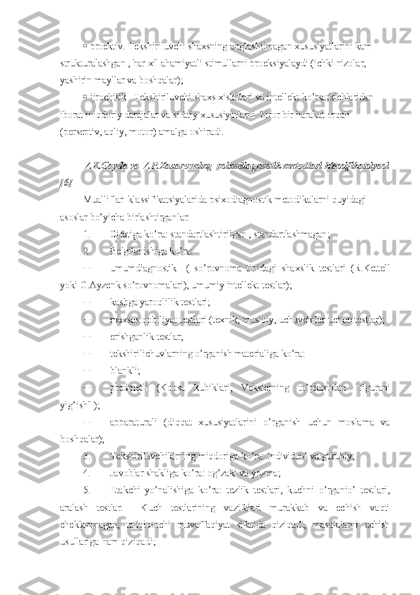  proektiv.  Tekshiriluvchi shaxsning anglashilmagan xususiyatlarini kam 
strukturalashgan , har xil ahamiyatli stimullarni proeksiyalaydi (ichki nizolar, 
yashirin mayllar va boshqalar); 
 ijrochilik . Tekshiriluvchi shaxs xislatlari va intellekt ko’rsatkichlaridan 
iborat miqdoriy darajalar va sifatiy xususiyatlarni  biror bir harakat orqali 
(perseptiv, aqliy, motor) amalga oshiradi.  
V.K.Gayda va V.P.Zaxarovning  psixodiagnostik metodlari klassifikatsiyasi
[6] 
Mualliflar  klassifikatsiyalarida psixodiagnostik metodikalarni quyidagi 
asoslar bo’yicha birlashtirganlar: 
1. C ifatiga ko’ra : standart lashtirilgan , standartlashmagan ; 
2. B elgilanishiga ko’ra:  
 umumdiagnostik     (   so’rovnoma   tipidagi   shaxslik   testlari   ( R . Kettell
yoki   G . Ayzenk  so’rovnomalari) ,  umumiy intellekt testlar ); 
 kasbga yaroqlilik testlari ; 
 maxsus qobiliyat testlari  (texni k, musiqiy, uchuvchilar uchun testlar ); 
 erishganlik testlar ; 
 tekshirilichuvlarning o’rganish materialiga ko’ra : 
 blank li ; 
 predmet li   (Koosa   kubiklari ,   Vekslerning   to’plamidan   " figurani
yig’ish " ); 
 apparatur ali   ( diqqat   xususiyatlarini   o’rganish   uchun   moslama   va
boshqalar ); 
3. Tekshiriluvchilarning miqdoriga ko’ra : individual  va  g u ru hiy ; 
4. Javoblar shakliga ko’ra :  og’zaki va yozma ; 
5. E takchi   yo’nalishiga   ko’ra:   tezlik   testlari,   kuchni   o’rganio’   testlari,
aralash   testlar.     Kuch   testlarining   vazifalari   murakkab   va   echish   vaqti
cheklanmagan;   tadqiqotchi   muvaffaqiyat   sifatida   qiziqadi,   masalalarni   echish
usullariga ham qiziqadi;  