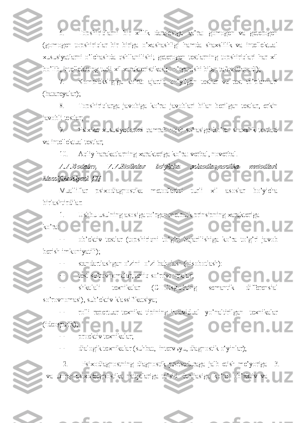 6. Topshiriqlarni   bir   xillik   darajasiga   ko’ra:   gomogen   va   geterogen
(gomogen   topshiriqlar   bir   biriga   o’xashashligi   hamda   shaxslilik   va   intellektual
xususiyatlarni   o’lchashda   qshllanilishi;   geterogen   testlarning   topshiriqlari   har   xil
bo’lib, intellektning turli xil xarakteristikasini o’rganishi bilan tafovutlanadi); 
7. Kompleksligiga   ko’ra:   ajartib   qo’yilgan   testlar   va   test   to’plamlari
(batareyalar); 
8. Topshiriqlarga   javobiga   ko’ra:   javoblari   bilan   berilgan   testlar,   erkin
javobli testlar; 
9. Psixika   xususiyatlarini   qamrab   olish   sohasiga   ko’ra:   shaxslik   testlari
va intellektual testlar; 
10. Aqliy harakatlarning xarakteriga ko’ra : verbal, n o verbal. 
A.A.Bodalev,   V.V.Stolin lar   bo’yicha   psixodiagnostika   metodlari
klassifikatsiyasi   [7] 
Mualliflar   psixodiagnostika   metodlarini   turli   xil   asoslar   bo’yicha
birlashtirdilar:  
1. Ushbu  usulning asosiga to’rgan metodik prinsipning xarakteriga 
ko’ra : 
 ob’ektiv   test lar   ( topshiriqni   to’g’ri   bajarilishiga   ko’ra   to’g’ri   javob
berish imkoniyatili ); 
 standart lashgan o’zini -o’zi baholash (hisobotlash) :   
 test- so’rovnomalar , ochiq so’rovnomalar ; 
 shkal ali   texnik alar   (CH.Osgud ning   semanti k   differensial
so’rovnomasi ), sub’ektiv klassifikatsiya; 
 rolli   repertuar   texnika   tipining   individual-   yo’naltirilgan     texnik alar
(ideografi k ); 
 proektiv texnik alar ; 
 dialogi k te xnik alar  ( suhbat,   interv ь yu, diagnosti k o‘yinlar ); 
2. Psixodiagnostning   diagnostik   protseduraga   jalb   etish   me’yoriga
va   uning   psixodiagnostika   natijalariga   ta’siri   darajasiga   ko‘ra :   ob’ektiv   va 3. 