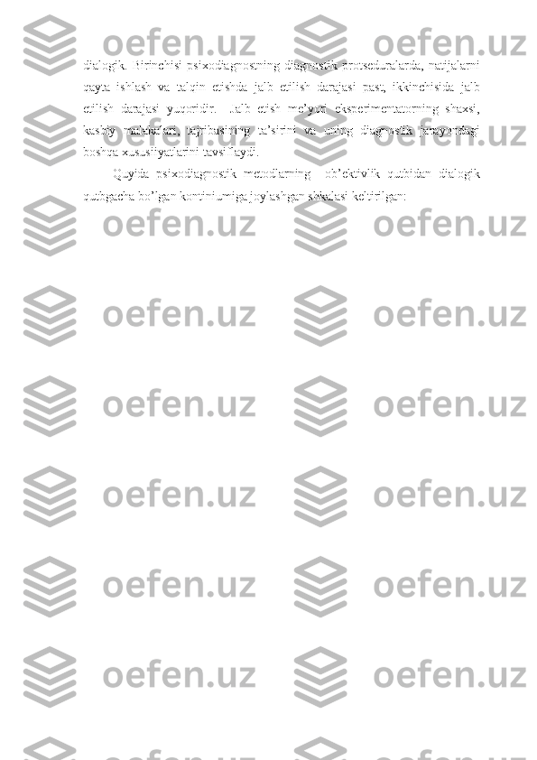 dialogi k .   Birinchisi   psixodiagnostning   diagnostik   protseduralarda,   natijalarni
qayta   ishlash   va   talqin   etishda   jalb   etilish   darajasi   past,   ikkinchisida   jalb
etilish   darajasi   yuqoridir.     Jalb   etish   me’yori   eksperimentatorning   shaxsi,
kasbiy   malakalari,   tajribasining   ta’sirini   va   uning   diagnostik   jarayondagi
boshqa xususiiyatlarini tavsiflaydi. 
Quyida   psixodiagnostik   metodlarning     ob’ektivlik   qutbidan   dialogik
qutbgacha bo’lgan kontiniumiga joylashgan shkalasi keltirilgan:  