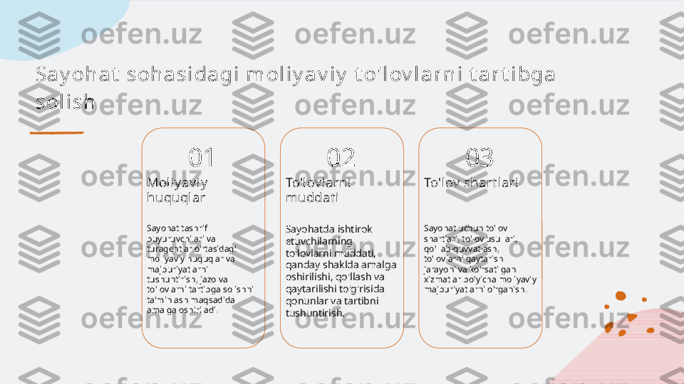 Sa y oh a t  s oh a s i da gi  m ol i y a v i y  t o' l ov l a r n i  t a r t i bga  
s ol i s h
01
Moliy av iy  
huquqlar
Sayohat tashrif 
buyuruvchilari va 
turagentlar o'rtasidagi 
moliyaviy huquqlar va 
majburiyatlarni 
tushuntirish, jazo va 
to'lovlarni tartibga solishni 
ta'minlash maqsadida 
amalga oshiriladi. 02
To'lov l arni 
muddat i
Sayohatda ishtirok 
etuvchilarning 
to'lovlarni muddati, 
qanday shaklda amalga 
oshirilishi, qo'llash va 
qaytarilishi to'g'risida 
qonunlar va tartibni 
tushuntirish. 03
To'lov  shart lari
Sayohat uchun to'lov 
shartlari, to'lov usullari, 
qo'llab-quvvatlash, 
to'lovlarni qaytarish 
jarayoni va ko'rsatilgan 
xizmatlar bo'yicha moliyaviy 
majburiyatlarni o'rganish.   