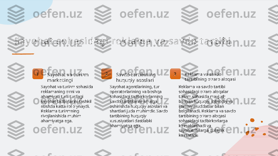 Sa y oh a t  s oh a si da gi  r e k l a m a  v a  s a v do t a r t i bi
1
Say ohat  v a t urizm  
mark et ingi 2
Sav do t art ibining 
huquqiy  asoslari 3 Rek lama v a sa v do 
t art ibining o'zaro aloqasi
Sayohat va turizm sohasida 
reklamaning o'rni va 
ahamiyati turli turdagi 
sayohat tadbirlarini tashkil 
etishda katta rol o'ynaydi. 
Reklama turizmning 
rivojlanishida muhim 
ahamiyatga ega. Sayohat agentlarining, tur 
operatorlarining va boshqa 
sohasidagi tadbirkorlarning 
savdo tartiblarini amalga 
oshirishda huquqiy asoslari va 
shartlari juda muhimdir. Savdo 
tartibining huquqiy 
xususiyatlari dastlabki 
ahamiyatga ega. Reklama va savdo tartibi 
sohasidagi o'zaro aloqalar 
turizm sohasida mavjud 
bo'lgan huquqiy, iqtisodiy va 
ijtimoiy muddatlar bilan 
belgilanadi. Reklama va savdo 
tartibining o'zaro aloqasi 
sohasidagi tadbirkorlarga 
ko'maklashadi va 
sayohatchilarga qulaylik 
ko'rsatadi.   