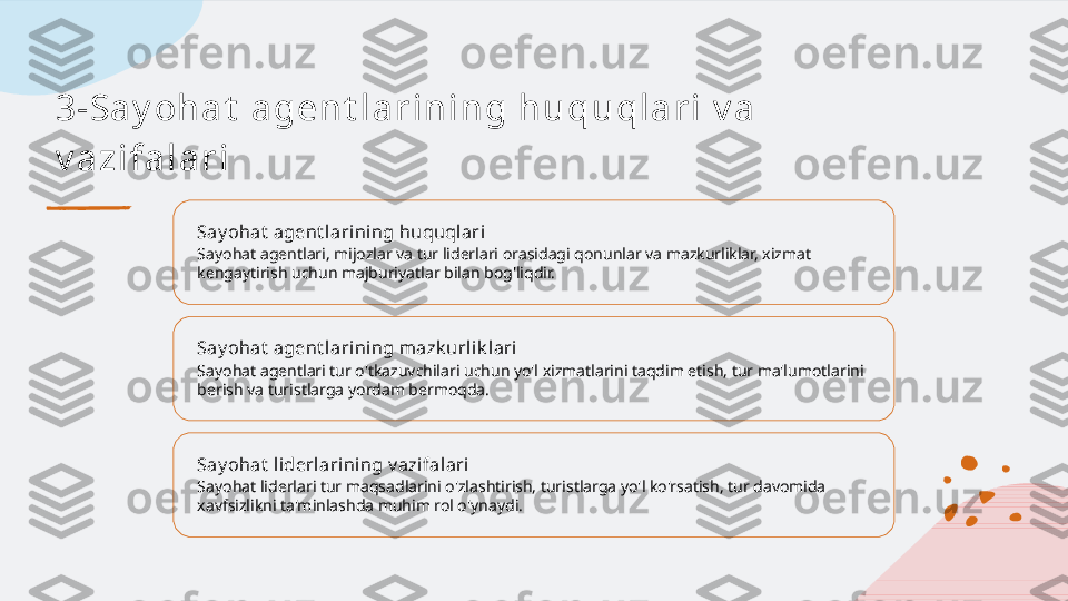 3-Sa y oh a t  a ge n t l a r i n i n g h u qu ql a r i  v a  
v a zi f a l a r i
Say ohat  agent larining huquqlari
Sayohat agentlari, mijozlar va tur liderlari orasidagi qonunlar va mazkurliklar, xizmat 
kengaytirish uchun majburiyatlar bilan bog'liqdir.
Say ohat  agent larining mazk urlik lari
Sayohat agentlari tur o'tkazuvchilari uchun yo'l xizmatlarini taqdim etish, tur ma'lumotlarini 
berish va turistlarga yordam bermoqda.
Say ohat  liderlarining v azifalari
Sayohat liderlari tur maqsadlarini o'zlashtirish, turistlarga yo'l ko'rsatish, tur davomida 
xavfsizlikni ta'minlashda muhim rol o'ynaydi.   