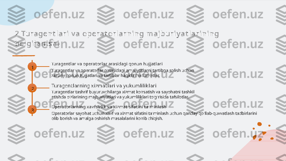 2 Tu r a g e n t l a r i  v a  o p e r a t o r l a r n i n g  m a j b u r i y a t l a r i n i n g  
b e l g i l a n i s h i
1 Turagent l ar v a operat orl ar arasidagi qonun hujja t lari
Turagentlar va operatorlar o'rtasidagi amaliyotlarni tartibga solish uchun 
zaruriy qonun hujjatlari va tartiblar haqida ma'lumotlar.
2 Turagent larning x izmat lari v a y uk umlil ik lari
Turagentlar tashrif buyuruvchilarga xizmat ko'rsatish va sayohatni tashkil 
etishda o'zlarining majburiyatlari va yukumliliklari to'g'risida tafsilotlar.
3 Opera t orlarning xav fsizlik  v a x izmat  sifat i ni t a'minla sh
Operatorlar sayohat uchun xavf va xizmat sifatini ta'minlash uchun qanday qo'llab-quvvatlash tadbirlarini 
olib borish va amalga oshirish masalalarini ko'rib chiqish.   