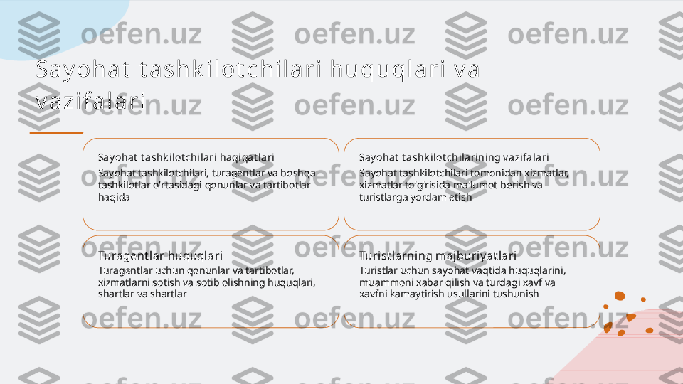 Sa y oh a t  t a s h k i l ot c h i l a r i  h u qu ql a r i  v a  
v a zi f a l a r i
Say ohat  t a shk i lot chilari haqiqa t lari
Sayohat tashkilotchilari, turagentlar va boshqa 
tashkilotlar o'rtasidagi qonunlar va tartibotlar 
haqida Say ohat  t a shk i lot chilarining v a zifal ari
Sayohat tashkilotchilari tomonidan xizmatlar, 
xizmatlar to'g'risida ma'lumot berish va 
turistlarga yordam etish
Turagent lar huquql ari
Turagentlar uchun qonunlar va tartibotlar, 
xizmatlarni sotish va sotib olishning huquqlari, 
shartlar va shartlar Turist larning maj buriy at lari
Turistlar uchun sayohat vaqtida huquqlarini, 
muammoni xabar qilish va turdagi xavf va 
xavfni kamaytirish usullarini tushunish   