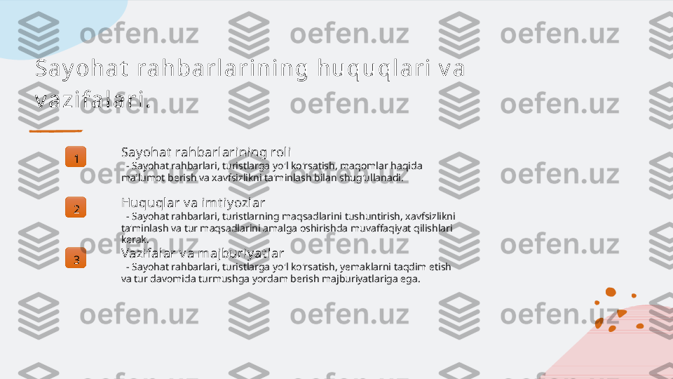 Sa y oh a t  r a h ba r l a r i n i n g h u qu ql a r i  v a  
v a zi f a l a r i .
1 Say ohat  rahbarlarining roli
   - Sayohat rahbarlari, turistlarga yo'l ko'rsatish, maqomlar haqida 
ma'lumot berish va xavfsizlikni ta'minlash bilan shug'ullanadi.
2 Huquql ar v a imt iy ozlar
   - Sayohat rahbarlari, turistlarning maqsadlarini tushuntirish, xavfsizlikni 
ta'minlash va tur maqsadlarini amalga oshirishda muvaffaqiyat qilishlari 
kerak.
3 Vazifalar v a majburiy at lar
   - Sayohat rahbarlari, turistlarga yo'l ko'rsatish, yemaklarni taqdim etish 
va tur davomida turmushga yordam berish majburiyatlariga ega.   