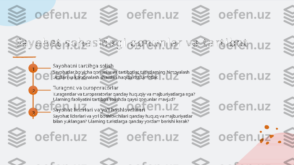 Sa y oh a t  soh a si da gi  qon u n l a r  v a  t a r t i bot
1 Say ohat ni  t art ibga sol ish
Sayohatlar bo'yicha qonunlar va tartibotlar, turistlarning himoyalash 
usullari va korxonalash shartlari haqida ma'lumotlar.
2 Turagent  v a t uroperat orlar
Turagentlar va turoperatorlar qanday huquqiy va majburiyatlarga ega? 
Ularning faoliyatini tartibga solishda qaysi qonunlar mavjud?
3 Say ohat  liderlari v a y o'l boshlov chi lari
Sayohat liderlari va yo'l boshlovchilari qanday huquq va majburiyatlar 
bilan yuklangan? Ularning turistlarga qanday yordam berishi kerak?   