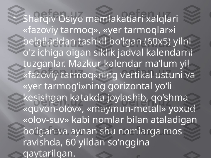 
Sharqiv Osiyo mamlakatlari xalqlari 
«fazoviy tarmoq», «yer tarmoqlar»i 
belgilaridan tashkil bo'lgan (60x5) yilni 
o'z ichiga oigan siklik jadval kalendarni 
tuzganlar. Mazkur kalendar ma’lum yil 
«fazoviy tarmoq»ning vertikal ustuni va 
«yer tarmog‘i»ning gorizontal yo‘li 
kesishgan katakda joylashib, qo‘shma 
«quvon-olov», «maymun-metall» yoxud 
«olov-suv» kabi nomlar bilan ataladigan 
bo‘lgan va aynan shu nomlarga mos 
ravishda, 60 yildan so‘nggina 
qaytarilgan. 