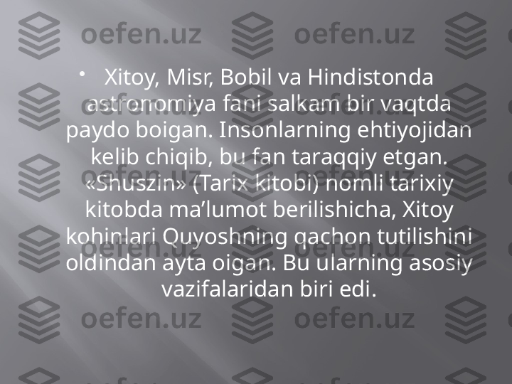 
Xitoy, Misr, Bobil va Hindistonda 
astronomiya fani salkam bir vaqtda 
paydo boigan. Insonlarning ehtiyojidan 
kelib chiqib, bu fan taraqqiy etgan. 
«Shuszin» (Tarix kitobi) nomli tarixiy 
kitobda ma’lumot berilishicha, Xitoy 
kohinlari Quyoshning qachon tutilishini 
oldindan ayta oigan. Bu ularning asosiy 
vazifalaridan biri edi. 