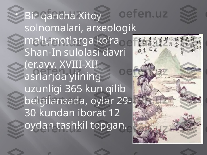 
Bir qancha Xitoy 
solnomalari, arxeologik 
ma’lumotlarga ko’ra 
Shan-In sulolasi davri 
(er.avv. XVIII-XII 
asrlar)da yilning 
uzunligi 365 kun qilib 
belgilansada, oylar 29-
30 kundan iborat 12 
oydan tashkil topgan. 