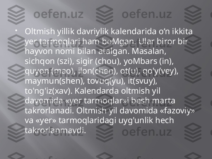 
Oltmish yillik davriylik kalendarida o‘n ikkita 
yer tarmoqlari ham boMgan. Ular biror bir 
hayvon nomi bilan atalgan. Masalan, 
sichqon (szi), sigir (chou), yoMbars (in), 
quyon (mao), ilon(chen), ot(u), qo'y(vey), 
maymun(shen), tovuq(yu), it(svuy), 
to'ng'iz(xav). Kalendarda oltmish yil 
davomida «yer tarmoqlar»i besh marta 
takrorlanadi. Oltmish yil davomida «fazoviy» 
va «yer» tarmoqlaridagi uyg'unlik hech 
takrorlanmavdi. 