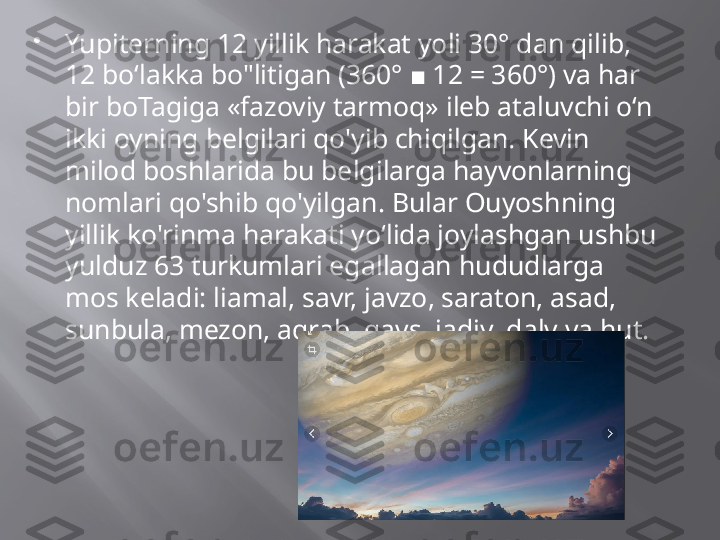 
Yupiterning 12 yillik harakat yoli 30° dan qilib, 
12 bo‘lakka bo"litigan (360°   12 = 360°) va har ■
bir boTagiga «fazoviy tarmoq» ileb ataluvchi o‘n 
ikki oyning belgilari qo'yib chiqilgan. Kevin 
milod boshlarida bu belgilarga hayvonlarning 
nomlari qo'shib qo'yilgan. Bular Ouyoshning 
yillik ko'rinma harakati yo‘lida joylashgan ushbu 
yulduz 63 turkumlari egallagan hududlarga 
mos keladi: liamal, savr, javzo, saraton, asad, 
sunbula, mezon, aqrab, qavs. jadiy, dalv va hut. 