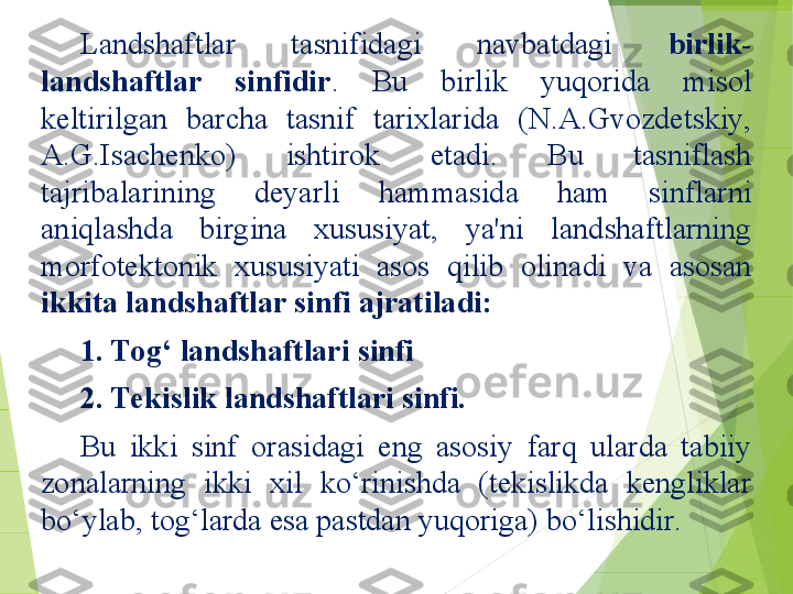 Landshaftlar  tasnifidagi  navbatdagi  birlik-
landshaftlar  sinfidir .  Bu  birlik  yuqorida  misol 
keltirilgan  barcha  tasnif  tarixlarida  (N.A.Gvozdetskiy, 
A.G.Isachenko)  ishtirok  etadi.  Bu  tasniflash 
tajribalarining  deyarli  hammasida  ham  sinflarni 
aniqlashda  birgina  xususiyat,  ya'ni  landshaftlarning 
morfotektonik  xususiyati  asos  qilib  olinadi  va  asosan 
ikkita landshaftlar sinfi ajratiladi: 
1. Tog‘ landshaftlari sinfi 
2. Tekislik landshaftlari sinfi. 
Bu  ikki  sinf  orasidagi  eng  asosiy  farq  ularda  tabiiy 
zonalarning  ikki  xil  ko‘rinishda  (tekislikda  kengliklar 
bo‘ylab, tog‘larda esa pastdan yuqoriga) bo‘lishidir.         