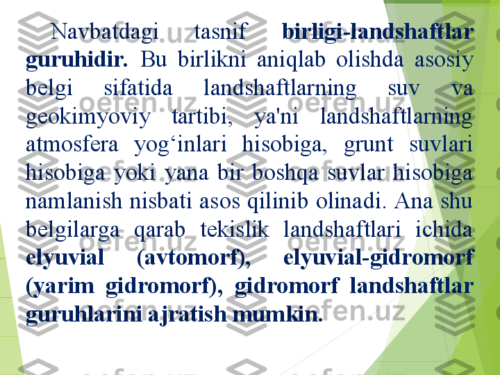 Navbatdagi  tasnif  birligi-landshaftlar 
guruhidir.   Bu  birlikni  aniqlab  olishda  asosiy 
belgi  sifatida  landshaftlarning  suv  va 
geokimyoviy  tartibi,  ya'ni  landshaftlarning 
atmosfera  yog‘inlari  hisobiga,  grunt  suvlari 
hisobiga  yoki  yana  bir  boshqa  suvlar  hisobiga 
namlanish nisbati asos qilinib olinadi. Ana shu 
belgilarga  qarab  tekislik  landshaftlari  ichida 
elyuvial  (avtomorf),  elyuvial-gidromorf 
(yarim  gidromorf),  gidromorf  landshaftlar 
guruhlarini ajratish mumkin.         