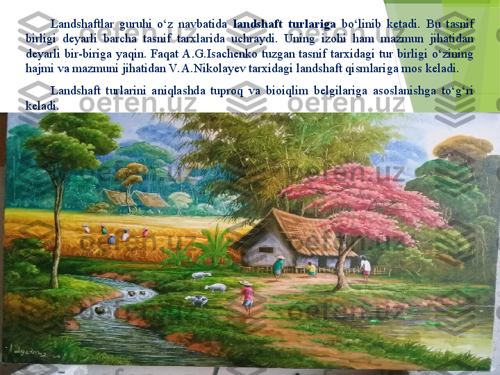 Landshaftlar  guruhi  o‘z  navbatida  landshaft  turlariga  bo‘linib  ketadi.  Bu  tasnif 
birligi  deyarli  barcha  tasnif  tarxlarida  uchraydi.  Uning  izohi  ham  mazmun  jihatidan 
deyarli  bir-biriga  yaqin.  Faqat A.G.Isachenko  tuzgan  tasnif  tarxidagi  tur  birligi  o‘zining 
hajmi va mazmuni jihatidan V. A.Nikolayev tarxidagi landshaft qismlariga mos keladi.
Landshaft  turlarini  aniqlashda  tuproq  va  bioiqlim  belgilariga  asoslanishga  to‘g‘ri 
keladi.          