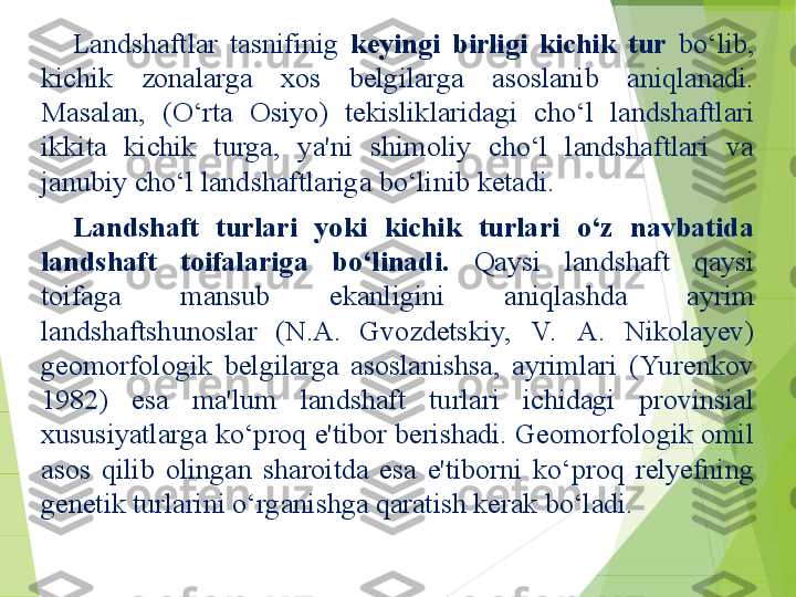 Landshaftlar  tasnifinig  keyingi  birligi  kichik  tur  bo‘lib, 
kichik  zonalarga  xos  belgilarga  asoslanib  aniqlanadi. 
Masalan,  (O‘rta  Osiyo)  tekisliklaridagi  cho‘l  landshaftlari 
ikkita  kichik  turga,  ya'ni  shimoliy  cho‘l  landshaftlari  va 
janubiy cho‘l landshaftlariga bo‘linib ketadi.
Landshaft  turlari  yoki  kichik  turlari  o‘z  navbatida 
landshaft  toifalariga  bo‘linadi.  Qaysi  landshaft  qaysi 
toifaga  mansub  ekanligini  aniqlashda  ayrim 
landshaftshunoslar  (N.A.  Gvozdetskiy,  V.   A.  Nikolayev) 
geomorfologik  belgilarga  asoslanishsa,  ayrimlari  (Yu renkov 
1982)  esa  ma'lum  landshaft  turlari  ichidagi  provinsial 
xususiyatlarga ko‘proq e'tibor berishadi. Geomorfologik omil 
asos  qilib  olingan  sharoitda  esa  e'tiborni  ko‘proq  relyefning 
genetik turlarini o‘rganishga qaratish kerak bo‘ladi.         