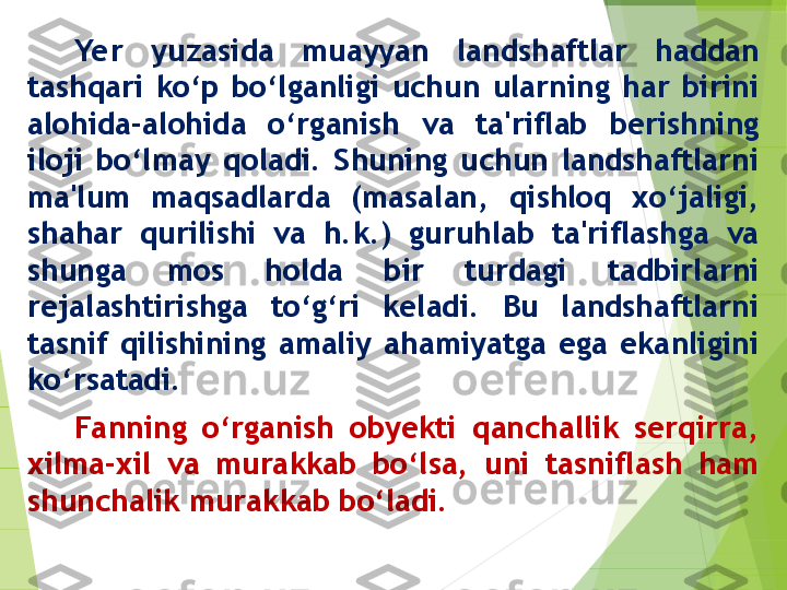 Yer  yuzasida  muayyan  landshaftlar  haddan 
tashqari  ko‘p  bo‘lganligi  uchun  ularning  har  birini 
alohida-alohida  o‘rganish  va  ta'riflab  berishning 
iloji  bo‘lmay  qoladi.  Shuning  uchun  landshaftlarni 
ma'lum  maqsadlarda  (masalan,  qishloq  xo‘jaligi, 
shahar  qurilishi  va  h.k.)  guruhlab  ta'riflashga  va 
shunga  mos  holda  bir  turdagi  tadbirlarni 
rejalashtirishga  to‘g‘ri  keladi.  Bu  landshaftlarni 
tasnif  qilishining  amaliy  ahamiyatga  ega  ekanligini 
ko‘rsatadi. 
Fanning  o‘rganish  obyekti  qanchallik  serqirra, 
xilma-xil  va  murakkab  bo‘lsa,  uni  tasniflash  ham 
shunchalik murakkab bo‘ladi.          