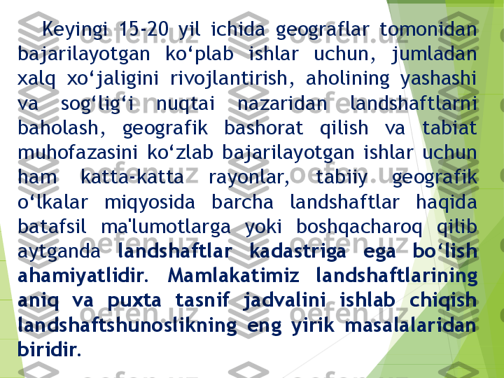 Keyingi  15-20  yil  ichida  geograflar  tomonidan 
bajarilayotgan  ko‘plab  ishlar  uchun,  jumladan 
xalq  xo‘jaligini  rivojlantirish,  aholining  yashashi 
va  sog‘lig‘i  nuqtai  nazaridan  landshaftlarni 
baholash,  geografik  bashorat  qilish  va  tabiat 
muhofazasini  ko‘zlab  bajarilayotgan  ishlar  uchun 
ham  katta-katta  rayonlar,   tabiiy  geografik 
o‘lkalar  miqyosida  barcha  landshaftlar  haqida 
batafsil  ma'lumotlarga  yoki  boshqacharoq  qilib 
aytganda  landshaftlar  kadastriga  ega  bo‘lish 
ahamiyatlidir.   Mamlakatimiz  landshaftlarining 
aniq  va  puxta  tasnif  jadvalini  ishlab  chiqish 
landshaftshunoslikning  eng  yirik  masalalaridan 
biridir.         