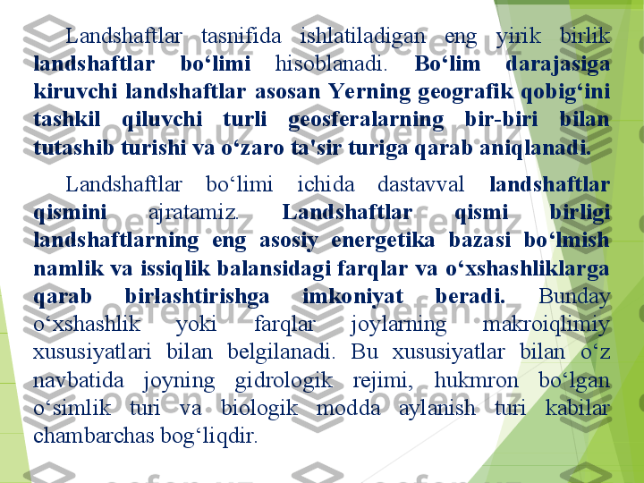 Landshaftlar  tasnifida  ishlatiladigan  eng  yirik  birlik 
landshaftlar  bo‘limi  hisoblanadi.  Bo‘lim  darajasiga 
kiruvchi  landshaftlar  asosan  Ye rning  geografik  qobig‘ini 
tashkil  qiluvchi  turli  geosferalarning  bir-biri  bilan 
tutashib turishi va o‘zaro ta'sir turiga qarab aniqlanadi.
Landshaftlar  bo‘limi  ichida  dastavval  landshaftlar 
qismini  ajratamiz.  Landshaftlar  qismi  birligi 
landshaftlarning  eng  asosiy  energetika  bazasi  bo‘lmish 
namlik va issiqlik balansidagi farqlar va o‘xshashliklarga 
qarab  birlashtirishga  imkoniyat  beradi.  Bunday 
o‘xshashlik  yoki  farqlar  joylarning  makroiqlimiy 
xususiyatlari  bilan  belgilanadi.  Bu  xususiyatlar  bilan  o‘z 
navbatida  joyning  gidrologik  rejimi,  hukmron  bo‘lgan 
o‘simlik  turi  va  biologik  modda  aylanish  turi  kabilar 
chambarchas bog‘liqdir.          