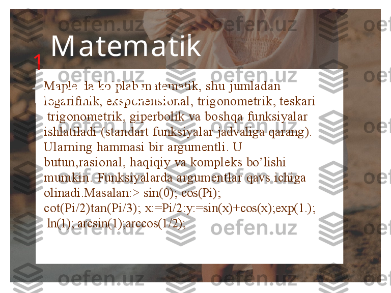 Maple  da  ko’plab  matematik,  s h u   jumladan   
logarifmik,   eksponensional,   trigonometrik,   teskari 
  trigonometrik,  giperbolik  va  boshqa  funksiyalar   
ishlatiladi  (standart  funksiyalar  jadvaliga  qarang).   
Ularning  hammasi bir argumentli.  U    
butun,rasional,  haqiqiy  va  kompleks  bo’lishi   
mumkin.  Funksiyalarda  argumentlar  qavs  ichiga   
olinadi.Masalan:>  sin(0);  cos(Pi);   
cot(Pi/2)tan(Pi/3);  x:=Pi/2:y:=sin(x)+cos(x);exp(1.); 
  ln(1);   arcsin(1);arccos(1/2);1   M a t e m a t i k  
f un k s i y a l a r 