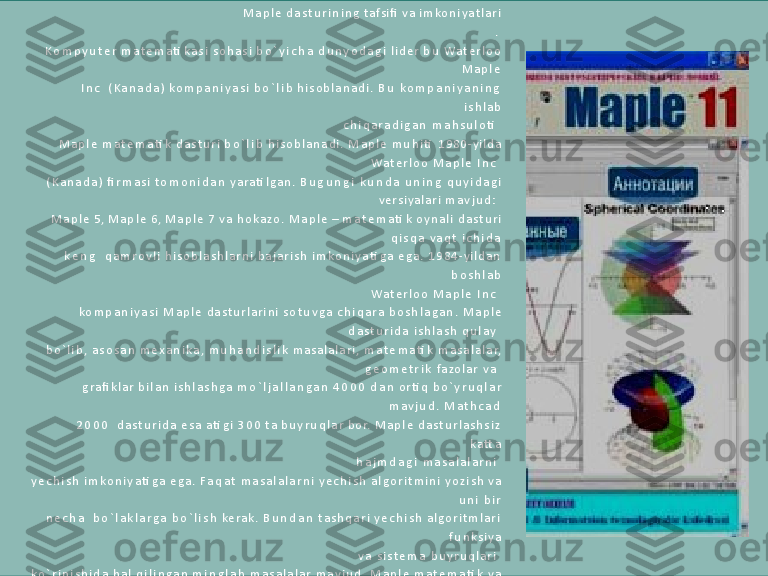 M a p l e   d a s t u r i n i n g   tafsi fi   v a   i m ko n i y a t l a r i
.
K o m p y u t e r   m a t e m a ti k a s i   s o h a s i   b o ` y i c h a   d u n y o d a g i   l i d e r   b u   Wa t e r l o o
M a p l e  
I n c     ( K a n a d a )   k o m p a n i y a s i   b o ` l i b   h i s o b l a n a d i .   B u   k o m p a n i y a n i n g  
i s h l a b
c h i q a r a d i g a n   m a h s u l o ti    
M a p l e   m a t e m a ti k   d a s t u r i   b o ` l i b   h i s o b l a n a d i .   M a p l e   m u h i ti   1 9 8 0 - y i l d a
Wa t e r l o o   M a p l e   I n c    
( K a n a d a )   fi r m a s i   t o m o n i d a n   y a r a ti l g a n .   B u g u n g i   k u n d a   u n i n g   q u y i d a g i
v e r s i y a l a r i   m a v j u d :    
M a p l e   5,   M a p l e   6,   M a p l e   7   v a   h o k a z o .   M a p l e   –   m a t e m a ti k   o y n a l i   d a s t u r i
q i s q a   v a q t   i c h i d a  
k e n g     q a m r o v l i   h i s o b l a s h l a r n i   b a j a r i s h   i m k o n i y a ti g a   e g a .   1 9 8 4 - y i l d a n  
b o s h l a b
Wa t e r l o o   M a p l e   I n c    
k o m p a n i y a s i   M a p l e   d a s t u r l a r i n i   s o t u v g a   c h i q a r a   b o s h l a g a n .   M a p l e
d a s t u r i d a   i s h l a s h   q u l a y    
b o ` l i b ,   a s o s a n   m e x a n i k a ,   m u h a n d i s l i k   m a s a l a l a r i ,   m a t e m a ti k   m a s a l a l a r,
g e o m e t r i k   fa zo l a r   v a    
g r a fi k l a r   b i l a n   i s h l a s h g a   m o ` l j a l l a n g a n   4 0 0 0   d a n   o r ti q   b o ` y r u q l a r
m a v j u d .   M a t h c a d  
2 0 0 0     d a s t u r i d a   e s a   a ti g i   3 0 0   t a   b u y r u q l a r   b o r.   M a p l e   d a s t u r l a s h s i z  
k a tt a
h a j m d a g i   m a s a l a l a r n i    
y e c h i s h   i m k o n i y a ti g a   e g a .   F a q a t   m a s a l a l a r n i   y e c h i s h   a l g o r i t m i n i   y o z i s h   v a
u n i   b i r  
n e c h a     b o ` l a k l a r g a   b o ` l i s h   k e r a k .   B u n d a n   t a s h q a r i   y e c h i s h   a l g o r i t m l a r i  
f u n k s i y a
v a   s i s t e m a   b u y r u q l a r i    
k o ` r i n i s h i d a   h a l   q i l i n g a n   m i n g l a b   m a s a l a l a r   m a v j u d .   M a p l e   m a t e m a ti k   v a
i n j e n e r - t e x n i k    
h i s o b l a s h l a r n i   o ` t k a z i s h g a   m o ` l j a l l a n g a n   d a s t u r l a s h n i n g   i n t e g r a l l a s h g a n
ti z i m i  
h i s o b l a n a d i .   U 