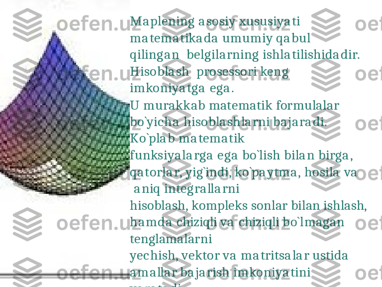 M a p l e n i n g   a s o s i y   x u s u s i y a t i  
m a t e m a t i k a d a   u m u m i y   q a b u l  
q i l i n g a n   b e l g i l a r n i n g   i s h l a t i l i s h i d a d i r .  
H i s o b l a s h   p r o s e ss o r i   k e n g
i m k o n i y a t g a   e g a .
U   murakkab   matematik   formulalar   
b o ` y i c h a   h i s o b l a s h l a r n i   b a j a r a d i .
K o ` p l a b   m a t e m a t i k
f u n k s i y a l a r g a   e g a   b o ` l i s h   b i l a n   b i r g a ,  
q a t o r l a r ,   y i g ` i nd i ,   k o ` p a y t m a ,   h o s i l a   v a  
  a n i q   i n t e g r a ll a r n i
hisoblash,   kompleks   sonlar   bilan   ishlash,   
h a md a   chiziqli  va   chiziqli  bo`lmagan   
tenglamalarni
y e c h i s h ,   v e k t o r   v a   m a t r i t s a l a r   u s t i d a    
a m a ll a r   b a j a r i s h   i m k o n i y a t i n i  
y a r a t a d i . 