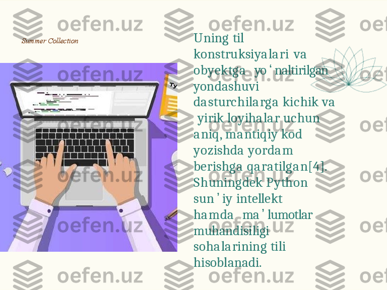 U n i n g   t i l  
k o n s t r u k s i y a l a r i   v a  
o b y e k t g a     yo ʻ naltirilgan   
yondashuvi   
d a s t u r c h i l a r g a   k i c h i k   v a  
  y i r i k   l o y i h a l a r   u c h u n  
a n i q ,   m a n t i q i y   k o d  
y o z i s h d a   y o r d a m  
b e r i s h g a   q a r a t i l g a n [ 4 ] .
S h u n i n g d e k   P y t h o n  
s u n ʼ i y   i n t e ll e k t  
h a m d a     ma ʼ lumotlar   
muhandisiligi   
s o h a l a r i n i n g   t i l i  
hisoblanadi.Summer   Collection 